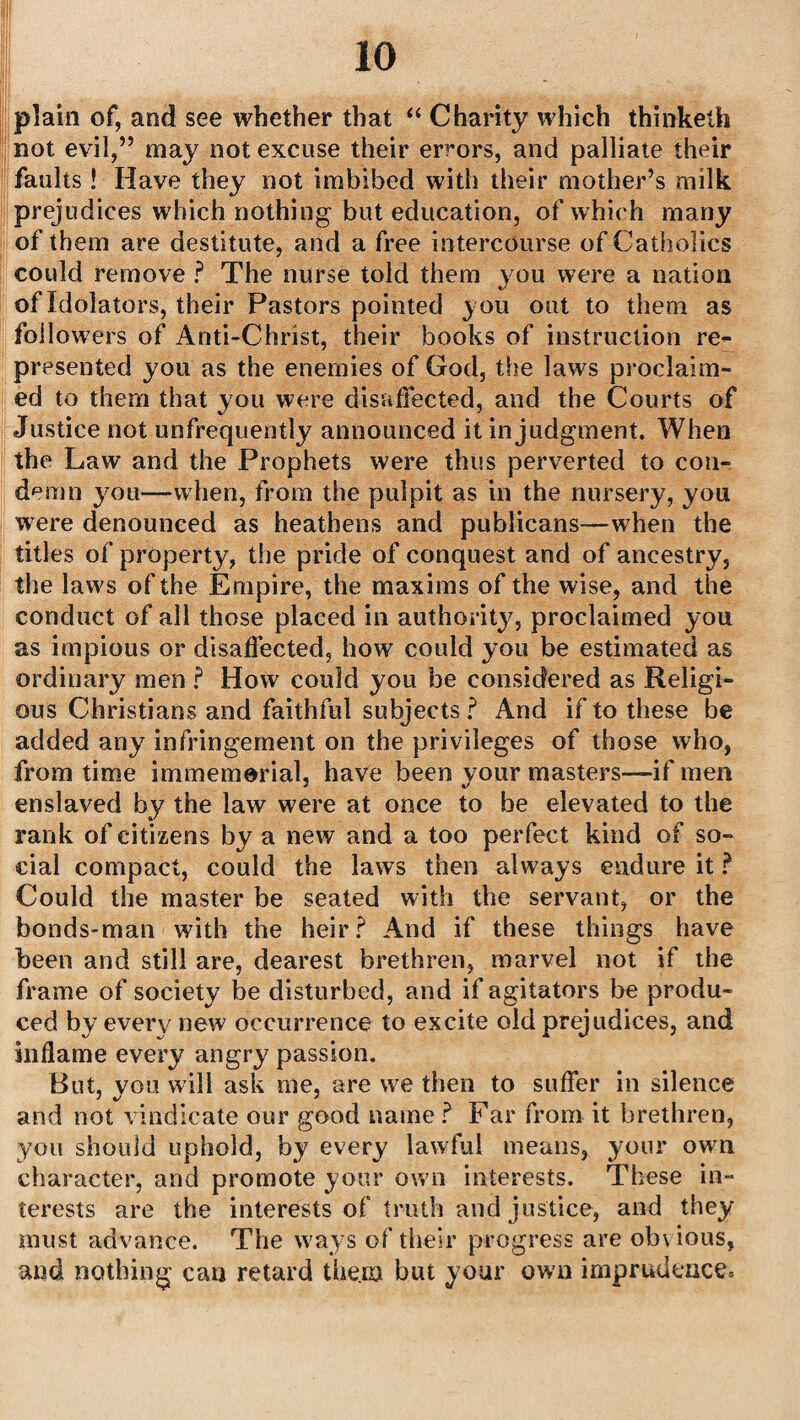 plain of, and see whether that “ Charity which thinketh not evil,” may not excuse their errors, and palliate their faults ! Have they not imbibed with their mother’s milk prejudices which nothing but education, of which many of them are destitute, and a free intercourse of Catholics could remove ? The nurse told them you were a nation of Idolaters, their Pastors pointed you out to them as followers of Anti-Christ, their books of instruction re¬ presented you as the enemies of God, the laws proclaim¬ ed to them that you were disaffected, and the Courts of Justice not unfrequently announced it in judgment. When the Law and the Prophets were thus perverted to con¬ demn you—when, from the pulpit as in the nursery, you were denounced as heathens and publicans—when the titles of property, the pride of conquest and of ancestry, the laws of the Empire, the maxims of the wise, and the conduct of all those placed in authority, proclaimed you as impious or disaffected, how could you be estimated as ordinary men ? How could you be considered as Religi¬ ous Christians and faithful subjects? And if to these be added any infringement on the privileges of those who, from time immemorial, have been your masters—if men enslaved by the law were at once to be elevated to the rank of citizens by a new and a too perfect kind of so¬ cial compact, could the laws then always endure it ? Could the master be seated with the servant, or the bonds-man with the heir? And if these things have been and still are, dearest brethren, marvel not if the frame of society be disturbed, and if agitators be produ¬ ced by every new occurrence to excite old prejudices, and inflame every7 angry passion. But, you will ask me, are we then to suffer in silence and not vindicate our good name ? Far from it brethren, you should uphold, by every lawful means, your own character, and promote your own interests. These in¬ terests are the interests of truth and justice, and they must advance. The ways of their progress are ob\ious, and nothing can retard them but your own imprudence.