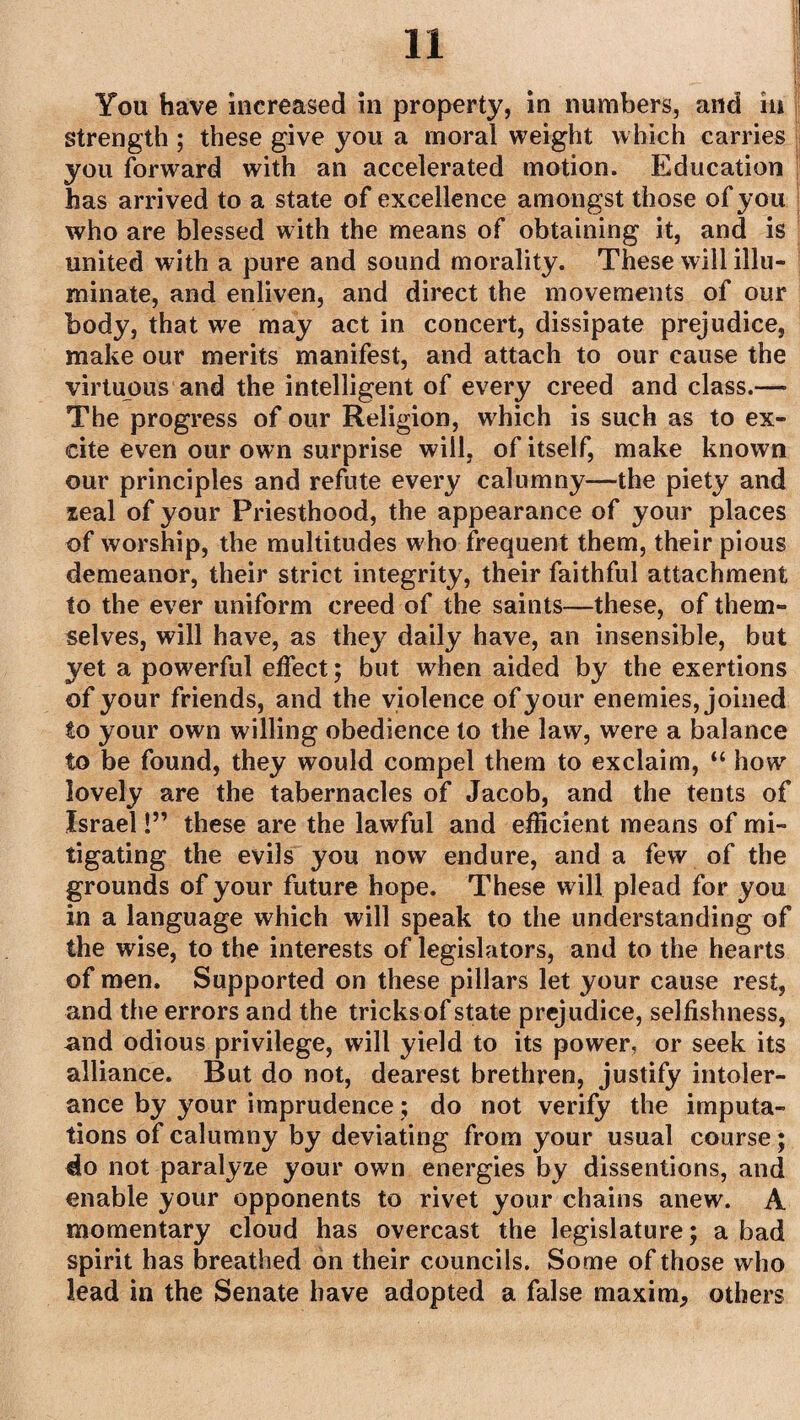 You have increased in property, in numbers, and in j strength ; these give you a moral weight which carries you forward with an accelerated motion. Education has arrived to a state of excellence amongst those of you who are blessed with the means of obtaining it, and is united with a pure and sound morality. These will illu¬ minate, and enliven, and direct the movements of our body, that we may act in concert, dissipate prejudice, make our merits manifest, and attach to our cause the virtuous and the intelligent of every creed and class.— The progress of our Religion, which is such as to ex¬ cite even our own surprise will, of itself, make known our principles and refute every calumny—the piety and leal of your Priesthood, the appearance of your places of worship, the multitudes who frequent them, their pious demeanor, their strict integrity, their faithful attachment to the ever uniform creed of the saints—these, of them¬ selves, will have, as they daily have, an insensible, but yet a powerful effect; but when aided by the exertions of your friends, and the violence of your enemies, joined to your own willing obedience to the law, were a balance to be found, they would compel them to exclaim, “ how lovely are the tabernacles of Jacob, and the tents of Israel!” these are the lawful and efficient means of mi¬ tigating the evils you now endure, and a few of the grounds of your future hope. These will plead for you in a language which will speak to the understanding of the wise, to the interests of legislators, and to the hearts of men. Supported on these pillars let your cause rest, and the errors and the tricks of state prejudice, selfishness, and odious privilege, will yield to its power, or seek its alliance. But do not, dearest brethren, justify intoler¬ ance by your imprudence; do not verify the imputa¬ tions of calumny by deviating from your usual course; do not paralyze your own energies by dissentions, and enable your opponents to rivet your chains anew. A momentary cloud has overcast the legislature; a bad spirit has breathed on their councils. Some of those who lead in the Senate have adopted a false maxim, others