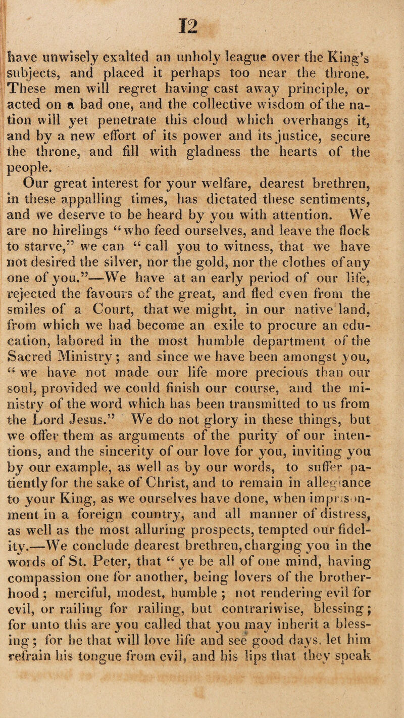have unwisely exalted an unholy league over the Ring’s subjects, and placed it perhaps too near the throne. These men will regret having cast away principle, or acted on a bad one, and the collective wisdom of the na¬ tion will yet penetrate this cloud which overhangs it, and by a new effort of its power and its justice, secure the throne, and fill with gladness the hearts of the people. Our great interest for your welfare, dearest brethren, in these appalling times, has dictated these sentiments, and we deserve to be heard by you with attention. We are no hirelings “who feed ourselves, and leave the flock to starve,” we can “ call you to witness, that we have not desired the silver, nor the gold, nor the clothes of any one of you.”—We have at an early period of our life, rejected the favours cf the great, and fled even from the smiles of a Court, that we might, in our native land, from which we had become an exile to procure an edu¬ cation, labored in the most humble department of the Sacred Ministry ; and since we have been amongst you, “ we have not made our life more precious than our soul, provided we could finish our course, and the mi¬ nistry of the word which has been transmitted to us from the Lord Jesus.” We do not glory in these things, but we offer them as arguments of the purity of our inten¬ tions, and the sincerity of our love for you, inviting you by our example, as well as by our words, to suffer pa¬ tiently for the sake of Christ, and to remain in allegiance to your King, as we ourselves have done, when impns >n- ment in a foreign country, and all manner of distress, as well as the most alluring prospects, tempted our fidel¬ ity.—We conclude dearest brethren,charging you in the woids of St. Peter, that “ ye be all of one mind, having compassion one for another, being lovers of the brother¬ hood ; merciful, modest, humble ; not rendering evil for evil, or railing for railing, but contrariwise, blessing; for unto tliis are you called that you may inherit a bless¬ ing; for be that will love life and see good days, let him refrain his tongue from evil, and his lips that they speak