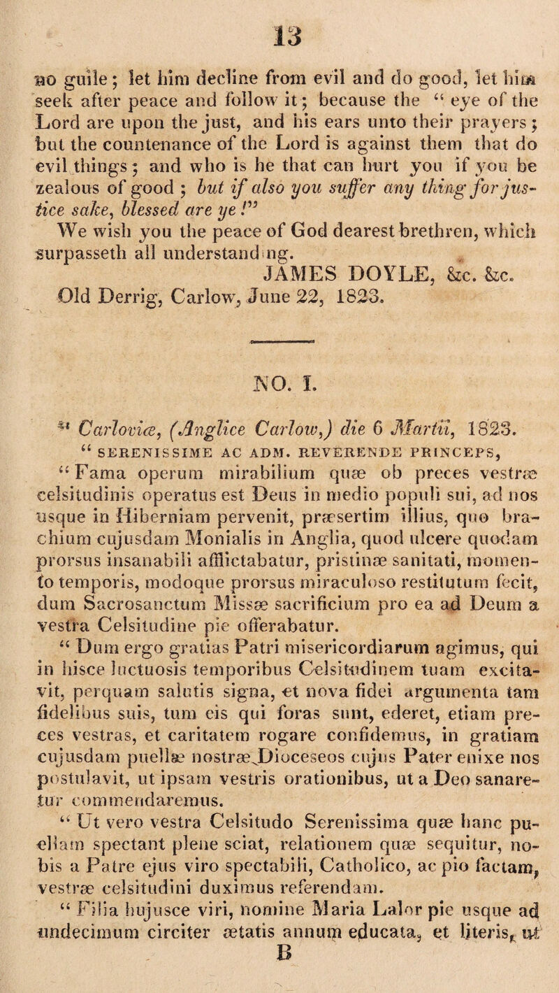 bo guile; let him decline from evil and do good, let him seek after peace and follow it; because the “ eye of the Lord are upon the just, and his ears unto their prayers; but the countenance of the Lord is against them that do evil things; and who is he that can hurt you if you be zealous of good ; but if also you suffer any thing for jus¬ tice sake, blessed are ye We wish you the peace of God dearest brethren, which surpasseth all understand ng. JAMES DOYLE, &c. &c. Old Derrig, Carlow, June 22, 1823. NO. I. 41 Carlovice, (Jlnglice Carlow,) die 6 Martvi, 1823. “ SERENISSIME AC ADM. REVERENCE PR1NCEPS, “Fama operum mirabilium quae ob preces vestrae celsitudinis operatus est Deus in medio populi sui, ad nos usque in Hibernian) pervenit, praesertim illius, quo bra- chium cujusdam Monialis in Anglia, quod ulcere quodam prorsus insanabili afflictabatur, pristinae sanitati, raomen- to temporis, modoque prorsus miraculoso restitutum fecit, dum Sacrosanctum Missae sacrificium pro ea ad Deum a vestra Celsitudine pie offerabatur. “ Dum ergo gratias Patri misericordiarum agimus, qui in hisce luctuosis temporibus Oelsitudinem tuam excita- vit, perquam salutis signa, et nova fidei argumenta tam fidelibus suis, turn eis qui foras sunt, ederet, etiam pre¬ ces vestras, et caritatem rogare confidemus, in gratiam cujusdam puellse nostraeJDioceseos cujus Pater enixe nos postulavit, ut ipsam vestris orationibus, ut a Deo sanare- % nr c ommend ar era u s. u Ut vero vestra Celsitudo Serenissinia quae hanc pu- cllain spectant plene sciat, relationem quae sequitur, no¬ bis a Patre ejus viro spectabili, Catholico, ac pio lactam, vestrae celsitudini duxirous referendam. “ Filia hujusce viri, nomine Maria Lalor pie usque ad imdecimum circiter setatis annutp educata, et Uteris* ut B