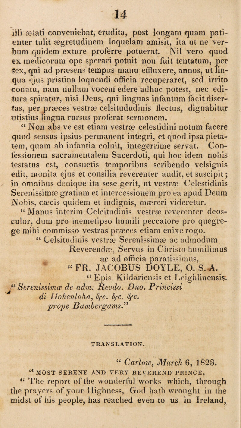 iili setati conveniebat, erudita, post longam quam pad- enter tulit segretudinem loquelam amisit, ita ut ne ver- bum quidem exture proferre potuerat. Nil vero quod ex medicorum ope sperari potuit non fuit tentatum, per sex, qui ad proesens tempos raanu effluxere, annos, ut lin- qua ejus pristina loquendi ofiicia recuperaret, sed irrito eonatu, nano nullam vocem edere adhuc potest, nec edi- tura spiratur, nisi Deus, qui linguas infantum facit diser- fas, per proeces vestroe celsitududinis flectus, dignabitur utistius lingua rursus proferat sermonem. “ Non abs ve est etiam vestroe celestidini notum faeere quod sensus ipsius permanent integri, et quod ipsa pieta- tem, quam ab infantia coluit, integerrime servat. Con- fessionem sacramentalem Sacerdoti, qui hoc idem nobis testatus est, consuetis temporibus scribendo velsignis edit, monita ejus et consilia reverenter audit, et suscipit; in omnibus denique ita sese gent, ut vestroe Celestidinis Serenissimoe gratiam et intercessionem pro ea apud Deum Nobis, csecis quidem et indignis, maereri videretur. “ Manus interim Celcitudinis vestroe reverenter deos- culor, dum pro memetipso humili peccatore pro quegre- ge mihi commisso vestras proeces etiam enixe rogo. “ Celsitudinis vestroe Serenissimoe ac admodum Reverendoe, Servus in Christo humilimus a.c ad officia paratissimus, “ FR. JACOBUS DOYLE, O. S. A. “ Epis Kildariensis et Leigiilinensis* J' SerenissimcB de ad?n. Revdo. Dno. Princissi di Hohenloha, fyc. fyc. fyc* jprope Bambergams.” TRANSLATION. “ Carlow, March 6, 1828. a MOST SERENE AND VERY REVEREND PRINCE, il The report of the wonderful works which, through the prayers of your Highness, God hath wrought in the midst of his people, has reached even to us in Ireland,