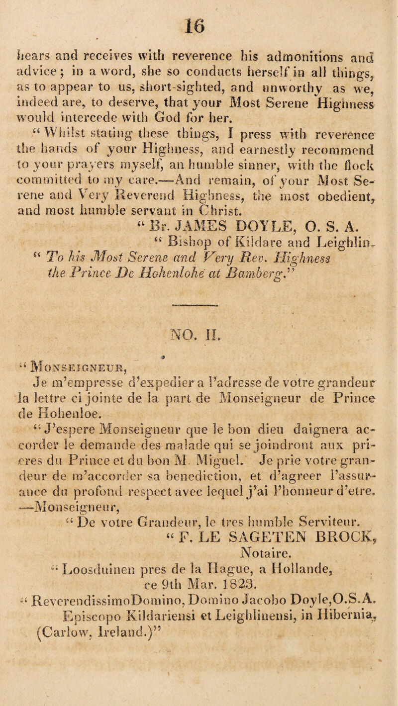 hears and receives with reverence his admonitions and advice; in a word, she so conducts herself in all tilings, as to appear to us, short sighted, and unworthy as we, indeed are, to deserve, that your Most Serene Highness would intercede with God for her. “ Whilst stating these things, I press with reverence the hands of your Highness, and earnestly recommend to your prayers myself, an humble sinner, with the dock committed to my care.-—And remain, of your Most Se¬ rene and Very Reverend Highness, the most obedient, and most humble servant in Christ. “ Br. JAMES DOYLE, O. S. A. “ Bishop of Kildare and LeighliiL To Ms Most Serene and Very Rev. Highness the Prince He Ilohenlohe at Bamberg.1' NO. IL * Monseigneur, Je m’empresse d’expediera Fadresse de votre grandeur la lettre cijointe de la part de Monseigneur de Prince de Hohenloe. J’espere Monseigneur que le bon dieu daignera ac- corder le demancle des malade qui se joindront aus pri- eres do Prince et du bon M Miguel. Je prie votre gran¬ deur de m’accorder sa benediction, et d’agreer I’assur- ance du profond respect avec lequel j’ai Fhonneur d’etre, -—Monseigneur, u De votre Grandeur, le tres humble Serviteur. “ F, LE SAGETEN BROCK, Notaire. u Loosduinen pres de la Hague, a Hollande, ce 9tii Mar. 1823. ReverendissimoDomino, Domino Jacobo Doyle,O.S. A. Episcopo Kildariensi et Leighlinensi, in Hibernia, (Carlow, Ireland.)55