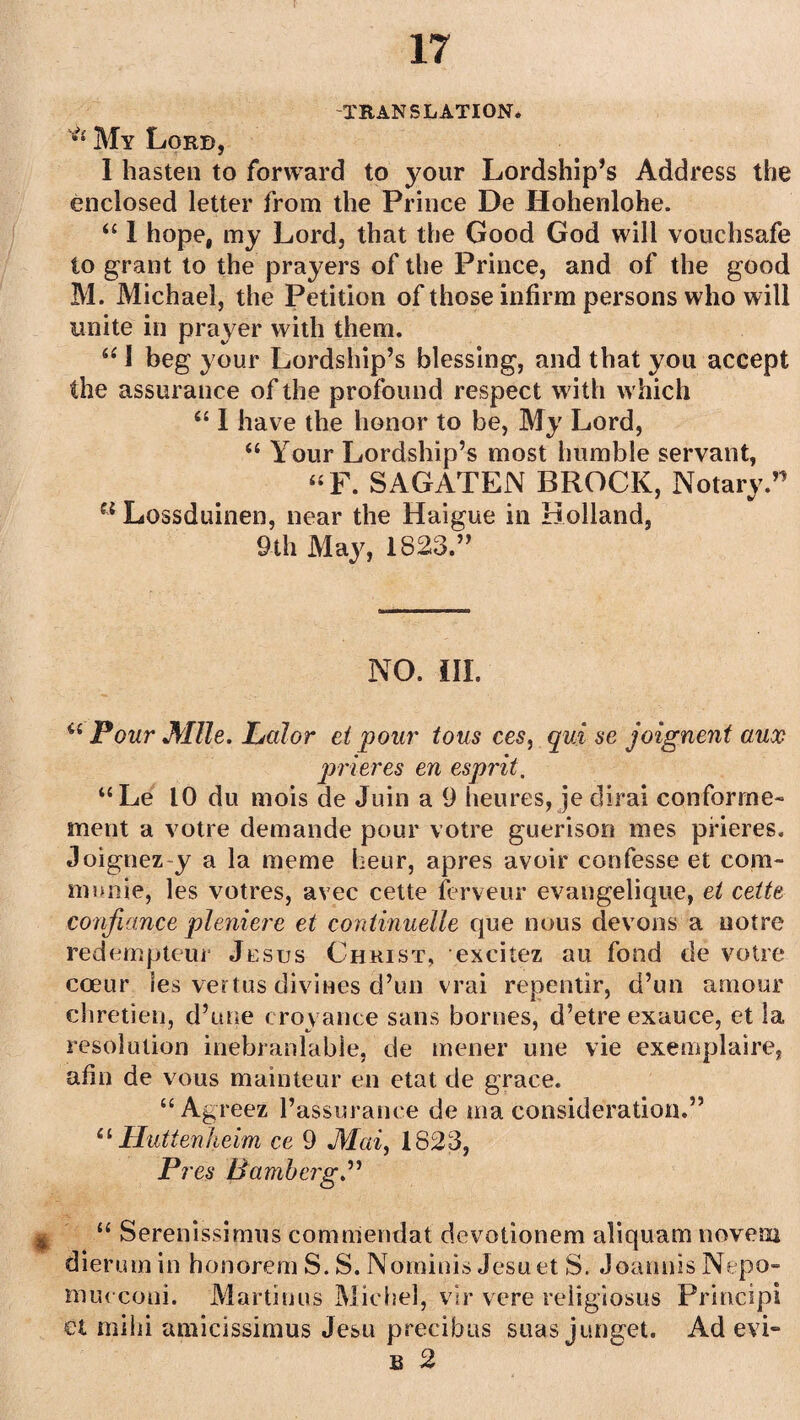 TRANSLATION. *£ My Lord, I hasten to forward to your Lordship’s Address the enclosed letter from the Prince De Hohenlohe. “ 1 hope, my Lord, that the Good God will vouchsafe to grant to the prayers of the Prince, and of the good M. Michael, the Petition of those infirm persons who will unite in prayer with them. u I beg your Lordship’s blessing, and that you accept the assurance of the profound respect with which “ I have the honor to be, My Lord, “ Your Lordship’s most humble servant, “F. SAGATEN BROCK, Notary ” u Lossduinen, near the Haigue in Holland, 9th May, 1823.” NO. III. u Pour Mile. Lalor et pour tous ces, qui se joignent aux prieres en esprit, “Le 10 du mois de Juin a 9 lieures, je dirai conforme- ment a votre demande pour votre guerison mes prieres. Joignez y a la meme heur, apres avoir confesse et com- munie, les votres, avec cette ferveur evangelique, et cette confiance pleniere et continuelle que nous devons a notre redempteur Jesus Christ, excitez au fond de votre coeur les vertus divines d’un vrai repentir, d’un amour chretien, d’une croyance sans bornes, d’etre exauce, et la resolution inebranlable, de mener une vie exemplaire, ahn de vous mainteur en etat de grace. “ Agreez l’assurance de ma consideration.” 11 Huttenheim ce 9 Mai, 1823, Pres Bamberg.” u Serenissimus comniendat devotionem aliquam novem dierum in honorem S. S. Nominis Jesuet S. Joannis Nepo- mueconi. Martinus Michel, vir vere religiosus Principi et mihi amicissimus Jesu precibus suas junget. Ad evi** b 2