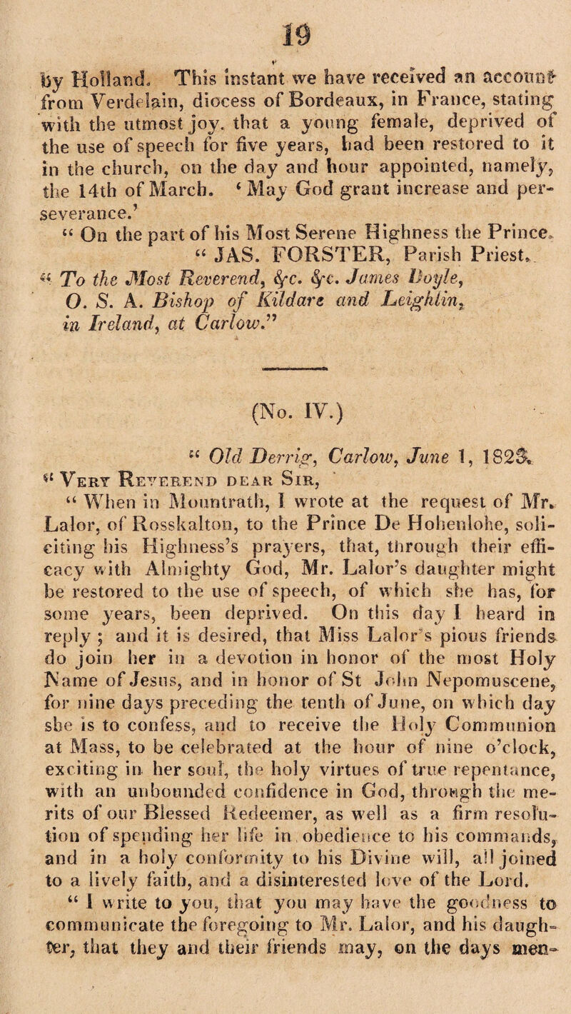 by Holland, This instant we have received an account' from Verdelain, diocess of Bordeaux, in France, stating^ with the utmost joy. that a young female, deprived of the use of speech for five years, had been restored to it in the church, on the day and hour appointed, namely, the 14th of March. ‘May God grant increase and per¬ severance.’ “ On the part of his Most Serene Highness the Prince. “ JAS. FORSTER, Parish Priest, To the Most Reverend, fyc. fyc, James Doyle, O. S. A. Bishop of Kildare and Leigh tin. in Ireland, at Carlow.” (No. IV.) iX Old Derrig, Carlow, June 1, 182$, Vert Reverend dear Sir, “ When in Mountrath, 1 wrote at the request of Mr. Lalor, of Rosskalton, to the Prince De Hohenlohe, soli¬ citing his Highness’s prayers, that, through their effi¬ cacy with Almighty God, Mr. Lalor’s daughter might be restored to the use of speech, of which she has, for some years, been deprived. On this day 1 heard in reply ; and it is desired, that Miss Lalor s pious friends do join her in a devotion in honor of the most Holy Name of Jesus, and in honor of St John Nepomuscene, for nine days preceding the tenth of June, on which day she is to confess, and to receive the Holy Communion at Mass, to be celebrated at the hour of nine o’clock, exciting in her soul, the holy virtues of true repentance, with an unbounded confidence in God, through the me¬ rits of our Blessed Redeemer, as well as a firm resolu¬ tion of spending her life in obedience to his commands, and in a holy conformity to his Divine will, all joined to a lively faith, and a disinterested love of the Lord. “ 1 write to you, that you may have the goodness to communicate the foregoing to Mr. Lalor, and his daugh¬ ter, that they and their friends may, on the days men-