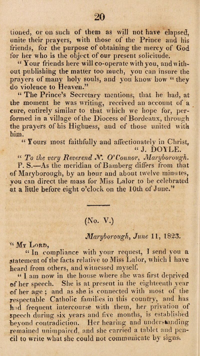 tioned, or on such of them as will not have elapsed, unite their prayers, with those of the Prince and his friends, for the purpose of obtaining the mercy of God for her who is the object of our present solicitude. a Your friends here will co-operate with you, and with¬ out publishing the matter too much, you can insure the prayers of many holy souls, and you know how “ they do violence to Heaven.” “ The Prince’s Secretary mentions, that he had, at the moment he was writing, received an account of a cure, entirely similar to that which we hope for, per¬ formed in a village of the Diocess of Bordeaux, through the prayers of his Highness, and of those united with him. “ Yours most faithfully and affectionately in Christ, “ J. DOILE. u To the very Reverend JV*. O'Connor, Maryborough. P. S.—As the meridian of Bamberg differs from that of Maryborough, by an hour and about tvVelve minutes, you can direct the mass for Miss Lalor to be celebrated at a little before eight o’clock on the 10th of June.” (No. V.) Maryborough, June 11, 1823. My Lord, “ In compliance with your request, J send you a statement of the facts relative to Miss Lalor, which 1 have heard from others, and witnessed myself. “ I am now in the house where she was first deprived of her speech. She is at present in the eighteenth year of her age ; and as she is connected with most of the respectable Catholic families in this country, and has had frequent intercourse with them, her privation of speech during six years and five months, is established beyond contradiction. Her hearing and understanding remained unimpaired, and she carried a tablet and pen¬ cil to write what she could not communicate by signs.