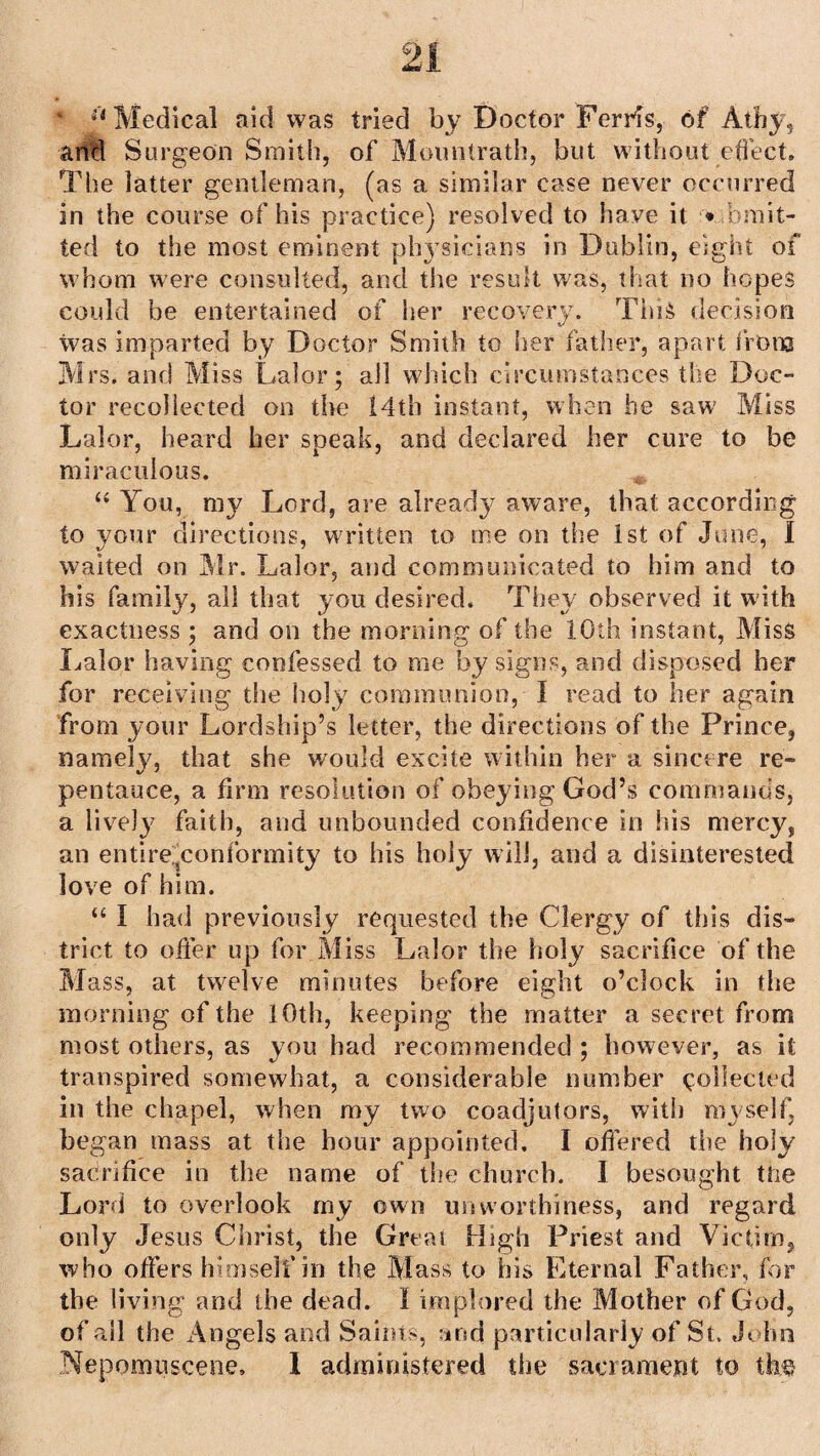 * :l Medical aid was tried by Doctor Ferris, of Athy, arid Surgeon Smith, of Moimtrath, but without effect. The latter gentleman, (as a similar case never occurred in the course of his practice) resolved to have it • omit¬ ted to the most eminent physicians in Dublin, eight of whom were consulted, and the result was, that no hopes could be entertained of her recovery. This decision was imparted by Doctor Smith to her father, apart from Mrs. and Miss Lalor; all which circumstances the Doc¬ tor recollected on the 14th instant, when he saw Miss Lalor, heard her speak, and declared her cure to be miraculous. “ You, my Lord, are already aware, that according to your directions, written to me on the 1st of June, I waited on Mr. Lalor, and communicated to him and to his family, all that you desired. They observed it with exactness ; and on the morning of the 10th instant, Miss Lalor having confessed to me by signs, and disposed her for receiving the holy communion, I read to her again from your Lordship’s letter, the directions of the Prince, namely, that she would excite within her a sincere re¬ pentance, a firm resolution of obeying God’s commands, a lively faith, and unbounded confidence in his mercy, an entireyonformity to his holy will, and a disinterested love of him. <c I had previously requested the Clergy of this dis¬ trict to offer up for Miss Lalor the holy sacrifice of the Mass, at twelve minutes before eight o’clock in the morning of the 10th, keeping the matter a secret from most others, as you had recommended ; however, as it transpired somewhat, a considerable number collected in the chapel, when my two coadjutors, with myself, began mass at the hour appointed. I offered the holy sacrifice in the name of the church. I besought the Lord to overlook my own us {worthiness, and regard only Jesus Christ, the Great High Priest and Victim, who offers himself in the Mass to his Eternal Father, for the living and the dead. I implored the Mother of God, of all the Angels and Saints, and particularly of St. John Nepomuscene. I administered the sacrament to the