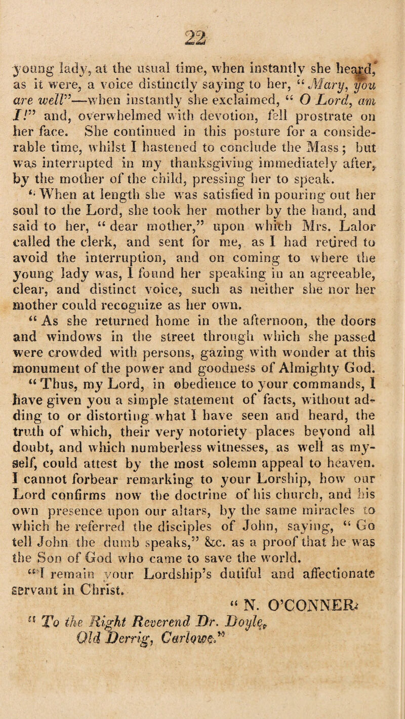 young lady, at the usual time, when instantly she heard, as it were, a voice distinctly saying to her, “ Alary, you are well”—when instantly she exclaimed, “ O Lord, am I!” and, overwhelmed with devotion, fell prostrate on her face. She continued in this posture for a conside¬ rable time, whilst I hastened to conclude the Mass; but was interrupted in my thanksgiving immediately after,, by the mother of the child, pressing her to speak. ‘•When at length she was satisfied in pouring out her soul to the Lord, she took her mother by the hand, and said to her, “ dear mother,” upon which Mrs. Lalor called the clerk, and sent for me, as I had retired to avoid the interruption, and on coming to where the young lady was, I found her speaking in an agreeable, clear, and distinct voice, such as neither she nor her mother could recognize as her own. “ As she returned home in the afternoon, the doors and windows in the street through which she passed were crowded with persons, gazing w7ith wonder at this monument of the power and goodness of Almighty God. “ Thus, my Lord, in obedience to your commands, 1 have given you a simple statement of facts, without ad¬ ding to or distorting w hat I have seen and heard, the truth of which, their very notoriety places beyond all doubt, and which numberless witnesses, as well as my¬ self, could attest by the most solemn appeal to heaven. I cannot forbear remarking to your Lorship, how our Lord confirms now the doctrine of his church, and his own presence upon our altars, by the same miracles to which he referred the disciples of John, saying, “ Go tell John the dumb speaks,” &c. as a proof that he w as the Son of God who came to save the w7orld. “ I remain your Lordship’s dutiful and affectionate servant in Christ. “ N. O’CONNER; e< To the Right Reverend Dr. Doylef Old Derrig, CerfawzT