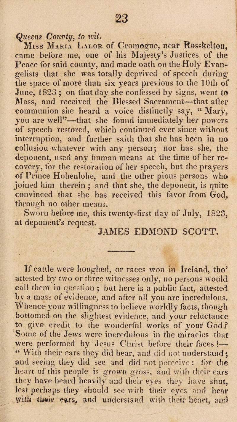 Queens County, to wit. Miss Maria Lalor of Cromogue, near Rosskelton, came before me, one of his Majesty’s Justices of the Peace for said county, and made oath on the Holy Evan¬ gelists that she was totally deprived of speech during the space of more than six years previous to the 10th of June, 1823 ; on that day she confessed by signs, went to M ass, and received the Blessed Sacrament—that after communion she heard a voice distinctly say, “ Mary, you are well”—that she found immediately her powers of speech restored, which continued ever since without interruption, and further saith that she has been in no collusion whatever with any person; nor has she, the deponent, used any human means at the time of her re¬ cover}’. for the restoration of her speech, but the prayers of Prince Hohenlohe, and the other pious persons who joined him therein ; and that she, the deponent, is quite convinced that she has received this favor from God, through no other means. Sworn before me, this twenty-first day of July, 1823, at deponent’s request. JAMES EDMOND SCOTT. If cattle were houghed, or races won in Ireland, tho’ attested by two or three witnesses only, no persons would call them in question ; but here is a public fact, attested by a mass of evidence, and after all you are incredulous. Whence yonr willingness to believe worldly facts, though bottomed on the slightest evidence, and your reluctance to give credit to the wonderful works of your God? Some of the Jews were incredulous in the miracles that were performed by Jesus Christ before their faces !— “ W ith their ears they did hear, and did not understand; and seeing they did see and did not perceive: for the heart of this people is grown gross, and with their ears they have heard heavily and their eyes they have shut, lest perhaps they should see with their eyes and hear with their ears, and understand with their heart, and