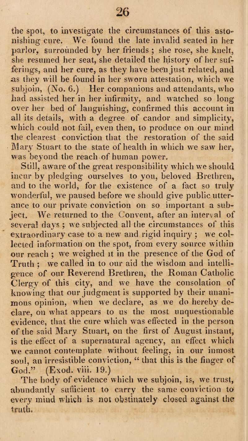 the spot, to investigate the circumstances of this asto¬ nishing cure. We found the late invalid seated in her parlor, surrounded by her friends ; she rose, she knelt, she resumed her seat, she detailed the history of her suf¬ ferings, and her cure, as they have been just related, and as they will be found in her sworn attestation, which we subjoin, (No. 6.) Her companions and attendants, who had assisted her in her infirmity, and watched so long over her bed of languishing, confirmed this account in all its details, with a degree of candor and simplicity, which could not fail, even then, to produce on our mind the clearest conviction that the restoration of the said Mary Stuart to the state of health in which we saw her, was beyond the reach of human power. Still, aware of the great responsibility which we should incur by pledging ourselves to you, beloved Brethren, and to the world, for the existence of a fact so truly wonderful, we paused before we should give public utter¬ ance to our private conviction on so important a sub¬ ject. We returned to the Convent, after an interval of several days ; we subjected all the circumstances of this extraordinary case to a new and rigid inquiry ; we col¬ lected information on the spot, from every source within our reach ; we weighed it in the presence of the God of Truth ; we called in to our aid the wisdom and intelli¬ gence of our Reverend Brethren, the Roman Catholic Clergy of this city, and we have the consolation of knowing that our judgment is supported by their unani¬ mous opinion, when we declare, as we do hereby de¬ clare, on what appears to us the most unquestionable evidence, that the cure which was effected in the person of the said Mary Stuart, on the first of August instant, is the efiect of a supernatural agency, an effect which we cannot contemplate without feeling, in our inmost soul, an irresistible conviction, a that this is the finger of God.” (Exod. viii. 19.) The body of evidence which we subjoin, is, we trust, abundantly sufficient to carry the same conviction to every mind which is not obstinately closed against the truth.