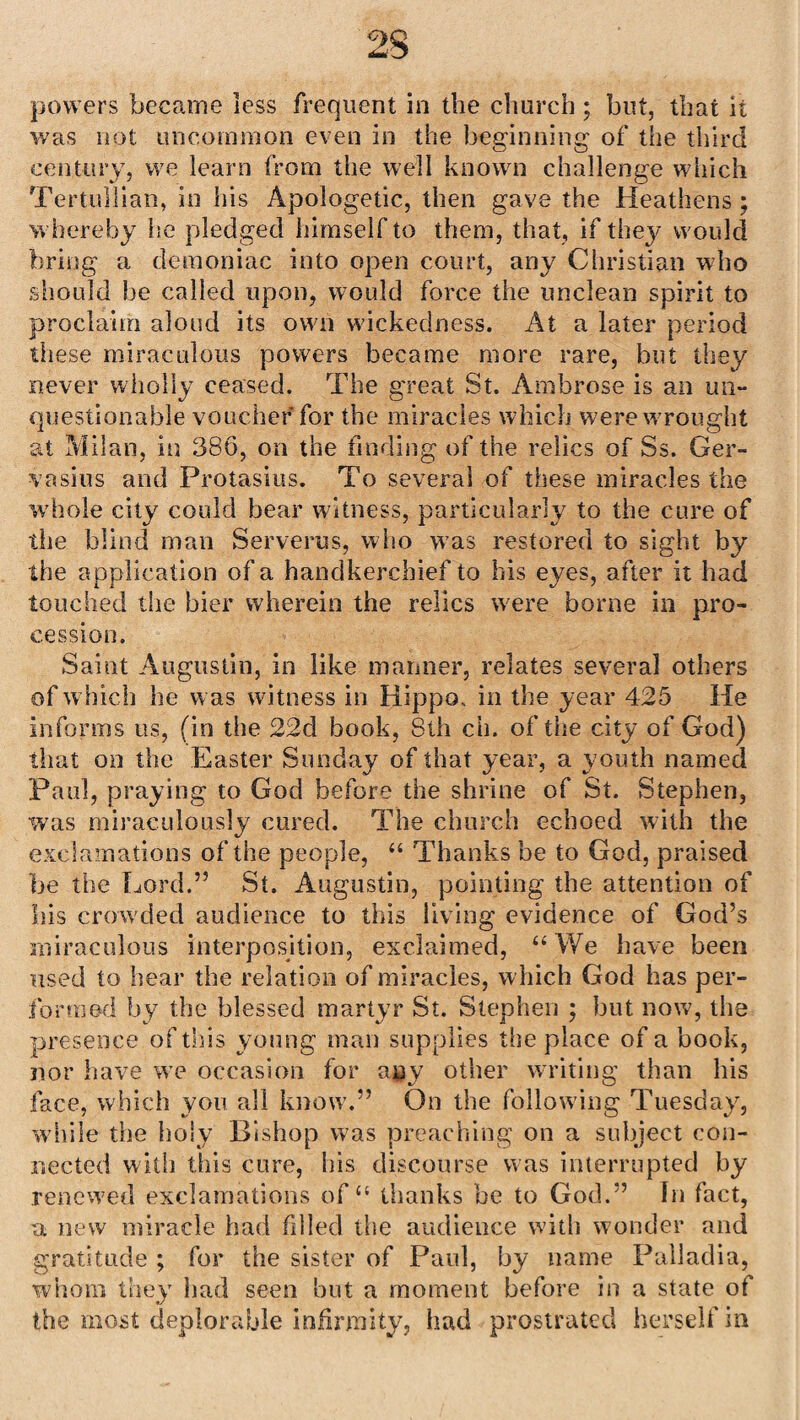 powers became less frequent in the church ; but, that it was not uncommon even in the beginning of the third century, we learn from the well known challenge which Tertullian, in his Apologetic, then gave the Heathens; whereby lie pledged himself to them, that, if they would bring a demoniac into open court, any Christian who should be called upon, would force the unclean spirit to proclaim aloud its own wickedness. At a later period these miraculous powers became more rare, but they never wholly ceased. The great St. Ambrose is an un¬ questionable voucher for the miracles which were wrought at Milan, in 386, on the finding of the relics of Ss. Ger- vasius and Protasius. To several of these miracles the whole city could bear witness, particularly to the cure of the blind man Serverus, who was restored to sight by the application of a handkerchief to his eyes, after it had touched the bier wherein the relics were borne in pro¬ cession. Saint Augustin, in like manner, relates several others of which he was witness in Hippo, in the year 425 He informs us, (in the 22d book, 8th ch. of the city of God) that on the Easter Sunday of that year, a youth named Paul, praying to God before the shrine of St. Stephen, was miraculously cured. The church echoed with the exclamations of the people, 44 Thanks be to God, praised be the Lord.” St. Augustin, pointing the attention of his crowded audience to this living evidence of God’s miraculous interposition, exclaimed, 44 We have been used to hear the relation of miracles, which God has per¬ formed by the blessed martyr St. Stephen ; but now, the presence of this young man supplies the place of a book, nor have we occasion for a§y other writing than his face, which you all know.” On the following Tuesday, while the holy Bishop was preaching on a subject con¬ nected with this cure, his discourse was interrupted by renewed exclamations of44 thanks be to God.” In fact, a new miracle had filled the audience with wonder and gratitude ; for the sister of Paul, by name Palladia, whom they had seen but a moment before in a state of the most deplorable infirmity, had prostrated herself in