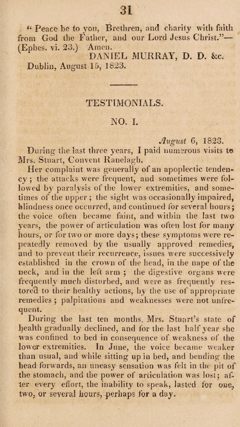 * 44 Peace be to you, Brethren, and charity with faith from God the Father, and our Lord Jesus Christ.”— (Ephes, vi. 23,) Amen. DANIEL MURRAY, D. D. kc, Dublin, August 15, 1823. TESTIMONIALS. NO. I. August 6, 1823. D tiring the last three years, I paid numerous visits to Mrs. Stuart, Convent Ranelagh. Her complaint was generally of an apoplectic tenden¬ cy ; the attacks were frequent, and sometimes were fol¬ lowed by paralysis of the lower extremities, and some¬ times of the upper; the sight was occasionally impaired, blindness once occurred, and continued for several hours; the voice often became faint, and within the last two years, the power of articulation was often lost for many hours, or for two or more days; these symptoms were re¬ peatedly removed by the usually approved remedies, and to prevent their recurrence, issues were successively established in the crown of the head, in the nape of the neck, and in the left arm ; the digestive organs were frequently much disturbed, and were as frequently res¬ tored to their healthy actions, by the use of appropriate remedies ; palpitations and weaknesses were not unfre- quent. During the last ten months, Mrs. Stuart’s state of health gradually declined, and for the last half year she was confined to bed in consequence of weakness of the lower extremities. In June, the voice became weaker than usual, and w hile sitting up in bed, and bending the head forwards, an uneasy sensation was felt in the pit of the stomach, and the power of articulation was lost; af¬ ter every effort, the inability to speak, lasted for one, two, or several hours, perhaps for a day.