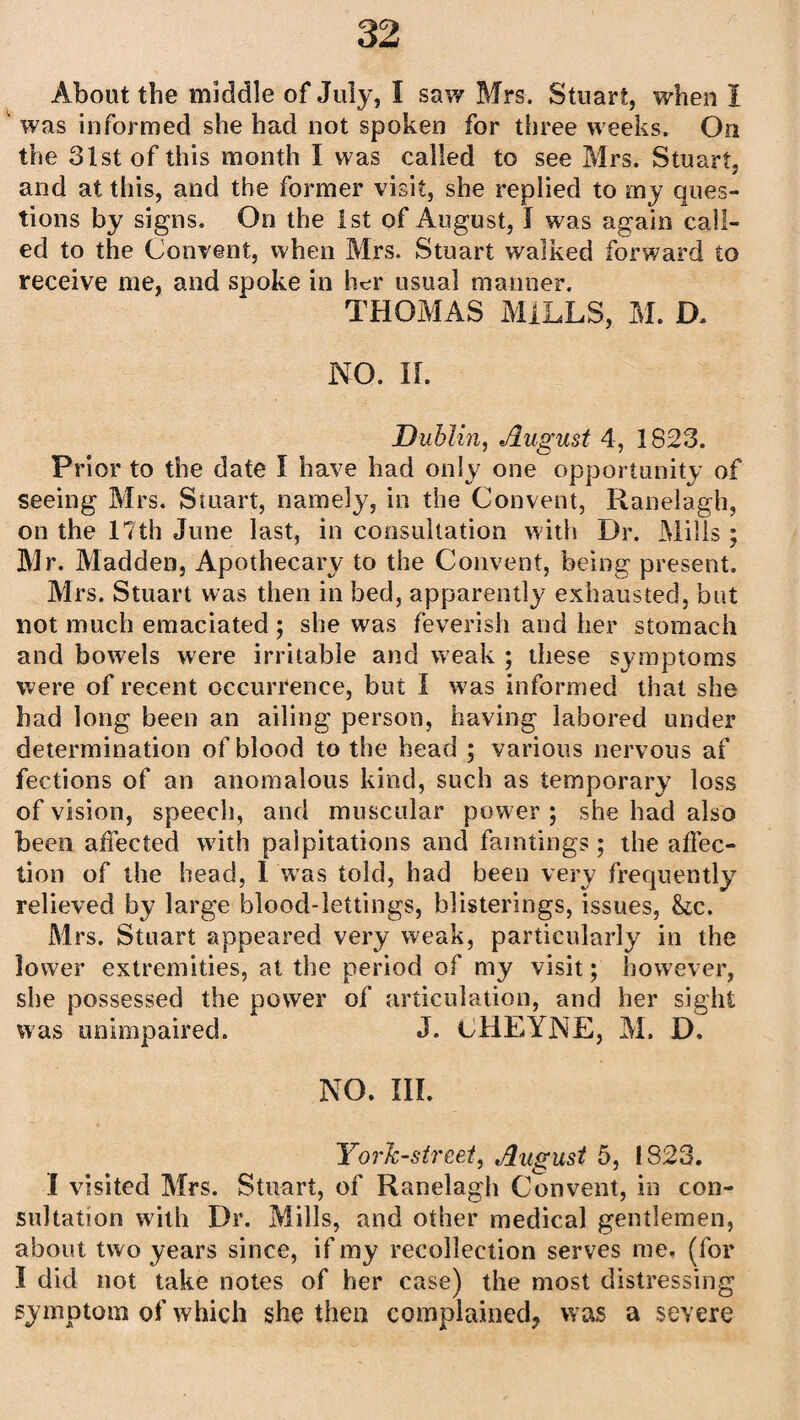 was informed she had not spoken for three weeks. On the 31st of this month I was called to see Mrs. Stuart, and at this, and the former visit, she replied to my ques¬ tions by signs. On the 1st of August, I was again call¬ ed to the Convent, when Mrs. Stuart walked forward to receive me, and spoke in her usual manner. THOMAS MILLS, M. D. NO. II. Dublin, August 4, 1823. Prior to the date I have had only one opportunity of seeing Mrs. Stuart, namely, in the Convent, Ranelagh, on the 17th June last, in consultation with Dr. Mills ; Mr. Madden, Apothecary to the Convent, being present. Mrs. Stuart was then in bed, apparently exhausted, but not much emaciated ; she was feverish and her stomach and bowels were irritable and weak ; these symptoms were of recent occurrence, but I was informed that she had long been an ailing person, having labored under determination of blood to the head ; various nervous af fections of an anomalous kind, such as temporary loss of vision, speech, and muscular power ; she had also been affected with palpitations and famtings ; the affec¬ tion of the head, 1 was told, had been very frequently relieved by large blood-lettings, blisterings, issues, he. Mrs. Stuart appeared very weak, particularly in the lower extremities, at the period of my visit; however, she possessed the power of articulation, and her sight was unimpaired. J. cHEYNE, M. D. NO. III. YorJc-street, August 5, 1823. I visited Mrs. Stuart, of Ranelagh Convent, in con¬ sultation with Dr. Mills, and other medical gentlemen, about two years since, if my recollection serves me, (for I did not take notes of her case) the most distressing symptom of which she then complained, was a severe