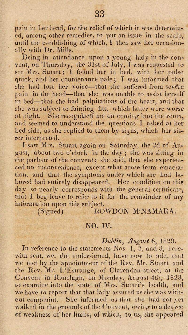 pain in her head, for the relief of which it was determin¬ ed, among other remedies, to put an issue in the scalp, until the establishing of which, I then saw her occasion- ally with Dr. Mills. Being in attendance upon a young lady in the con¬ vent, on Thursday, the 31st of July, I w as requested to see Mrs. Stuart; I found her in bed, with her pulse quick, and her countenance pale; I was informed that she had lost her voice—that she suffered from severe pain in the head—that she was unable to assist herself in bed-—that she had palpitations of the heart, and that she was subject to fainting fits, which latter were worse at night. She recognised me on coming into the room, and seemed to understand the questions I asked at her bed side, as she replied to them by signs, which her sis¬ ter interpreted. I saw Mrs. Stuart again on Saturday, the 2d of Au¬ gust, about two o’clock in the day ; she was sitting in the parlour of the convent; she said, that she experien¬ ced no inconvenience, except what arose from emacia¬ tion, and that the symptoms under which she had la¬ bored had entirely disappeared. Her condition on this day so nearly corresponds with the general certificate, that I beg leave to refer to it for the remainder of my information upon this subject. (Signed) ROWDON M‘NAMARA. ' NO. IV. Dublin, August 6, 1823. In reference to the statements Nos. 1, 2, and 3, here¬ with sent, we. the undersigned, have now to add, that we met by the appointment of the Rev. Mr. Stuart and the Rev. Mr. L’Estrange, of Clarendon-street, at the Convent in Ranelagh, on Monday, August 4th, 1823, to examine into the state of Mrs. Stuart’s health, and we have to report that that lady assured us she w as with¬ out complaint. She informed us that she had not yet walked in the grounds of the Convent, owing to a degree of weakness of her limbs, of which, to us; she appeared