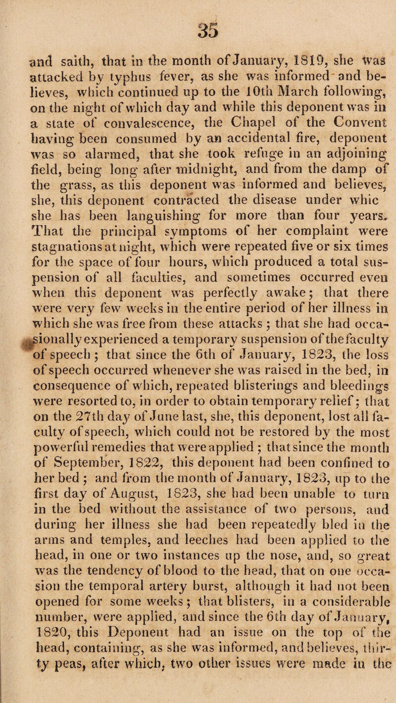 and saith, that in the month of January, 1819, she tvas attacked by typhus fever, as she was informed and be¬ lieves, which continued up to the 10th March following, on the night of which day and while this deponent was in a state of convalescence, the Chapel of the Convent having been consumed by an accidental fire, deponent was so alarmed, that she took refuge in an adjoining field, being long after midnight, and from the damp of the grass, as this deponent was informed and believes, she, this deponent contracted the disease under whic she has been languishing for more than four years. That the principal symptoms of her complaint were stagnations at night, which were repeated five or six times for the space of four hours, which produced a total sus¬ pension of all faculties, and sometimes occurred even when this deponent wras perfectly awake; that there were very few weeks in the entire period of her illness in which she was free from these attacks ; that she had occa¬ sionally experienced a temporary suspension of the faculty of speech ; that since the 6th of January, 1823, the loss of speech occurred whenever she was raised in the bed, in consequence of which, repeated blisterings and bleedings were resorted to, in order to obtain temporary relief; that on the 27th day of June last, she, this deponent, lost all fa¬ culty of speech, which could not be restored by the most powerful remedies that were applied ; that since the month of September, 1822, this deponent had been confined to her bed ; and from the month of January, 1823, up to the first day of August, 1823, she had been unable to turn in the bed without the assistance of two persons, and during her illness she had been repeatedly bled in the arms and temples, and leeches had been applied to the head, in one or two instances up the nose, and, so great wras the tendencv of blood to the head, that on one occa- sion the temporal artery burst, although it had not been opened for some weeks; that blisters, in a considerable number, were applied, and since the 6th day of January, 1820, this Deponent had an issue on the top of the head, containing, as she was informed, and believes, thir¬ ty peas, after which, two other issues were made in the