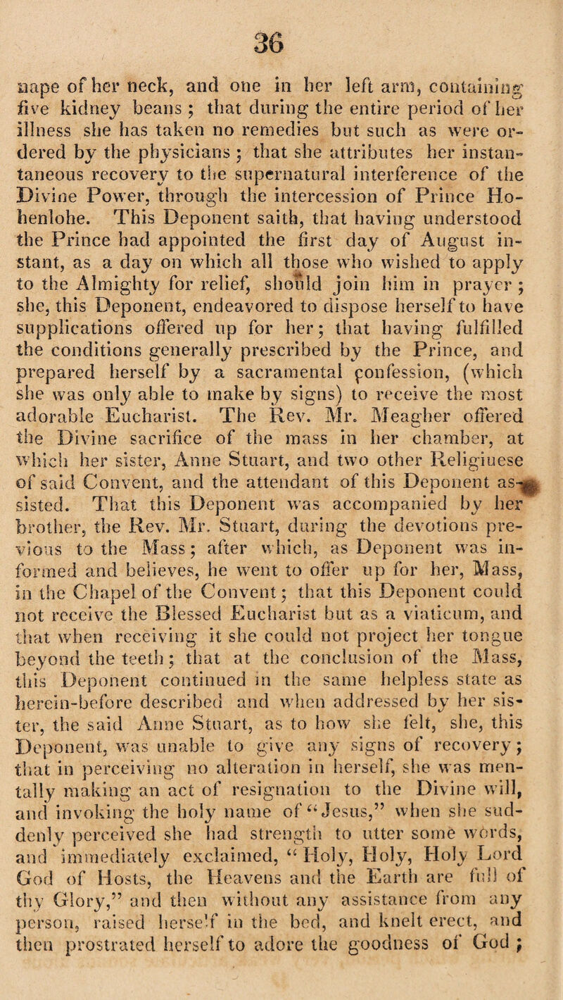 nape of her neck, and one in her left arm, containing five kidney beans ; that during the entire period of her illness she has taken no remedies but such as were or¬ dered by the physicians ; that she attributes her instan¬ taneous recovery to the supernatural interference of the Divine Power, through the intercession of Prince Ho- henlohe. This Deponent saith, that having understood the Prince had appointed the first day of August in¬ stant, as a day on which all those who wished to apply to the Almighty for relief, shotild join him in prayer ; she, this Deponent, endeavored to dispose herself to have supplications offered up for her; that having fulfilled the conditions generally prescribed by the Prince, and prepared herself by a sacramental yonfession, (which she was only able to make by signs) to receive the most adorable Eucharist. The Rev. Mr. Meagher offered the Divine sacrifice of the mass in her chamber, at which her sister, Anne Stuart, and two other Religiuese of said Convent, and the attendant of this Deponent as-^ sisted. That this Deponent was accompanied bv her brother, the Rev. Mr. Stuart, during the devotions pre¬ vious to the Mass; after which, as Deponent was in¬ formed and believes, he went to offer up for her, Mass, in the Chapel of the Convent; that this Deponent could not receive the Blessed Eucharist but as a viaticum, and that when receiving it she could not project her tongue beyond the teeth; that at the conclusion of the Mass, this Deponent continued in the same helpless state as lierein-befdre described and when addressed by her sis¬ ter, the said Anne Stuart, as to how she felt, she, this Deponent, was unable to give any signs of recovery; that in perceiving no alteration in herself, she was men¬ tally making an act of resignation to the Divine will, and invoking the holy name of “Jesus,” when she sud¬ denly perceived she had strength to utter some words, and immediately exclaimed, “ Hofy, Holy, Holy Lord God of Hosts, the Heavens and the Earth are full of thy Glory,” and then without any assistance from any person, raised herse'f in the bed, and knelt erect, and then prostrated herself to adore the goodness of God ;