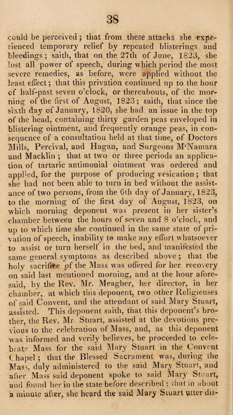 could be perceived; that from these attacks she expe¬ rienced temporary relief by repeated blisterings and bleedings; saith, that on the 27th of June, 1823, she lost all power of speech, during which period the most severe remedies, as before, were applied without the least effect; that this privation continued up to the hour of half-past seven o’clock, or thereabouts, of the mor¬ ning of the first of August, 1823; saith, that since the sixth day of January, 1820, she had an issue in the top of the head, containing thirty garden peas enveloped in blistering ointment, and frequently orange peas, in con¬ sequence of a consultation held at that time, of Doctors Mills, Percival, and Hagan, and Surgeons McNamara and Macklin ; that at two or three periods an applica¬ tion of tartaric antimonial ointment was ordered and applied, for the purpose of producing vesication; that she had not been able to turn in bed without the assist¬ ance of two persons, from the Gth day of January, 1823, to the morning of the first day of August, 1823, on which morning deponent was present in her sister’s chamber between the hours of seven and 8 o’clock, and up to which time she continued in the same state of pri¬ vation of speech, inability t© make any effort whatsoever to assist or turn herself in the bed, and manifested the same general symptoms as described above ; that the holy sacrifice of the Mass was ottered for her recovery on said last mentioned morning, and at the hour afore= said, by the Rev. Mr. Meagher, her director, in her chamber, at which this deponent, two other Rejigieuses of said Convent, and the attendant of said Mary Stuart, assisted. This deponent saith, that this deponent’s bro¬ ther, the Rev. Mr Stuart, assisted at the devotions pre¬ vious to the celebration of Mass, and, as this deponent was informed and verily believes, he proceeded to cele¬ brate Mass for the said Mary Stuart in the Convent Chapel; that the Blessed Sacrament was, during the Mass, duly administered to the said Mary Stuart, and after Mass said deponent spoke to said Mary Stuart, and found her in the state before described ; that in about a minute after, she heard the said Mary Stuart titter dis-