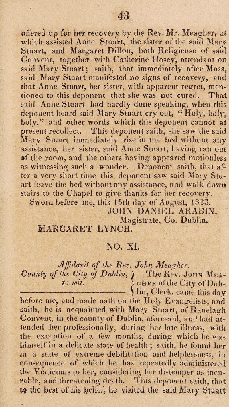 offered up for her recovery by the Rev. Mr, Meagher, at which assisted Anne Stuart, the sister of the said Mary Stuart, and Margaret Dillon, both Religieuse of said Convent, together with Catherine Hosey, attendant on said Mary Stuart; saitb, that immediately after Mass, said Mary Stuart manifested no signs of recovery, and that Anne Stuart, her sister, with apparent regret, men¬ tioned to this deponent that she was not cured. That said Anne Stuart had hardly done speaking, when this deponent heard said Mary Stuart cry out, “ Holy, holy, holy,’5 and other words which this deponent cannot at present recollect. This deponent saith, she saw the said Mary Stuart immediately rise in the bed without any assistance, her sister, said Anne Stuart, having ran out ®f the room, and the others having appeared motionless as witnessing such a wonder. Deponent saith, that af¬ ter a very short time this deponent saw said Mary Stu¬ art leave the bed without any assistance, and w alk down stairs to the Chapel to give thanks for her recovery. Sworn before me, this 15th day of August, 1823. JOHN DANIEL ARABIN. Magistrate, Co. Dublin. MARGARET LYNCH. NO. XL •Affidavit of the Rev. John Meagher. County of the City oj Dublin, f The Rev. John Mea- to wit. > gher of the City of Dub- -—-——-—————— ) lin, Clerk, came this day before me, and made oath on the Holy Evangelists, and saith, he is acquainted with Mary Stuart, of Ranelagh Convent, in the county of Dublin, aforesaid, and had at¬ tended her professionally, during Ler late illness, with the exception of a few months, during which he was himself in a delicate state of health ; saith, he found her in a state of extreme debilitation and helplessness, in consequence of which he has repeatedly administered the Viaticums to her, considering her distemper as incu¬ rable, and threatening death. This deponent saith, that tq the best of his belief, he visited the said Mary Stuart