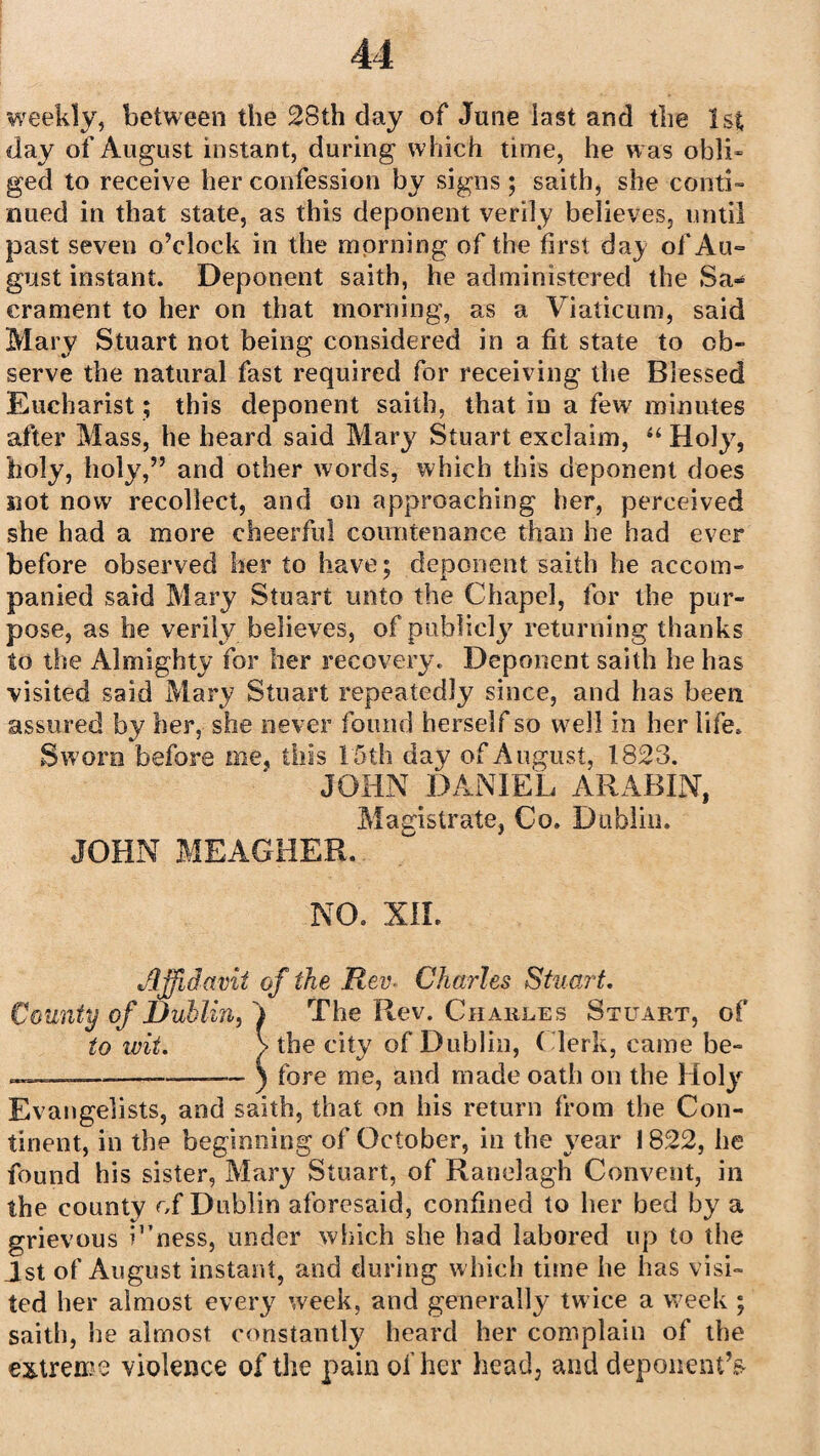 weekly, between the 28th day of June last and the 1st day of August instant, during which time, he was obli¬ ged to receive her confession by signs; saith, she conti¬ nued in that state, as this deponent verily believes, until past seven o’clock in the morning of the first day of Au¬ gust instant. Deponent saith, he administered the Sa» erament to her on that morning, as a Viaticum, said Mary Stuart not being considered in a fit state to ob¬ serve the natural fast required for receiving the Blessed Eucharist; this deponent saith, that in a few7 minutes after Mass, he heard said Mary Stuart exclaim, “ Holy, holy, holy,” and other words, which this deponent does not now recollect, and on approaching her, perceived she had a more cheerful countenance than he had ever before observed her to have; deponent saith he accom¬ panied said Mary Stuart unto the Chapel, for the pur¬ pose, as he verily believes, of publicly7 returning thanks to the Almighty for her recovery. Deponent saith he has visited said Mary Stuart repeatedly since, and has been assured by her, she never found herself so well in her life. Swore before me, this 15th day of August, 1823. JOHN DANIEL ARABIN, Magistrate, Co. Dublin. JOHN MEAGHER. NO. NIL Affidavit of the Rev■ Charles Stuart. County of Dublin, > The Rev. Charles Stuart, of to wit. > the city of Dublin, (Jerk, came be- —————- ) tore me, and made oath on the Holyf Evangelists, and saith, that on his return from the Con¬ tinent, in the beginning of October, in the year 1822, be found his sister, Mary Stuart, of Ranelagh Convent, in the county of Dublin aforesaid, confined to her bed by a grievous Vness, under which she had labored up to the 1st of August instant, and during which time he has visi¬ ted her almost every week, and generally twice a week ; saith, he almost constantly heard her complain of the extreme violence of the pain of her head, and deponent’s-