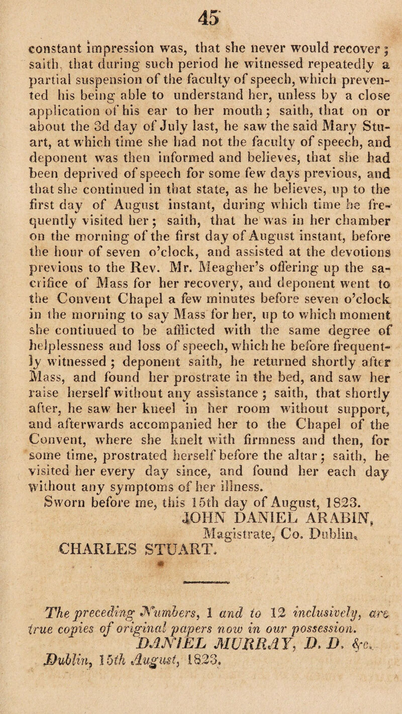 constant impression was, that she never would recover; saith that during such period he witnessed repeatedly a partial suspension of the faculty of speech, which preven¬ ted his being able to understand her, unless by a close application of his ear to her mouth; saith, that on or about the 3d day of July last, he saw the said Mary Stu¬ art, at which time she had not the faculty of speech, and deponent was then informed and believes, that she had been deprived of speech for some few days previous, and that she continued in that state, as he believes, up to the first day of August instant, during which time he fre¬ quently visited her; saith, that he was in her chamber on the morning of the first day of August instant, before the hour of seven o’clock, and assisted at the devotions previous to the Rev. Mr. Meagher’s offering up the sa¬ crifice of Mass for her recovery, and deponent went to the Convent Chapel a few minutes before seven o’clock in the morning to say Mass for her, up to which moment she contiuued to be afflicted with the same degree of helplessness and loss of speech, which he before frequent¬ ly witnessed ; deponent saith, he returned shortly after Mass, and found her prostrate in the bed, and saw her raise herself without any assistance ; saith, that shortly after, he saw her kneel in her room without support, and afterwards accompanied her to the Chapel of the Convent, where she knelt with firmness and then, for some time, prostrated herself before the altar; saith, he visited her every clay since, and found her each day Without any symptoms of her illness. Sworn before me, this 15th day of August, 1823. JOHN DANIEL ARABIN, Magistrate, Co. Dublin* ■CHARLES STUART. The preceding Numbers, 1 and to 12 inclusively, art true copies of original papers now in our possession. DANIEL MURRAY, JD. D. Dublin, l bth August, 1823.