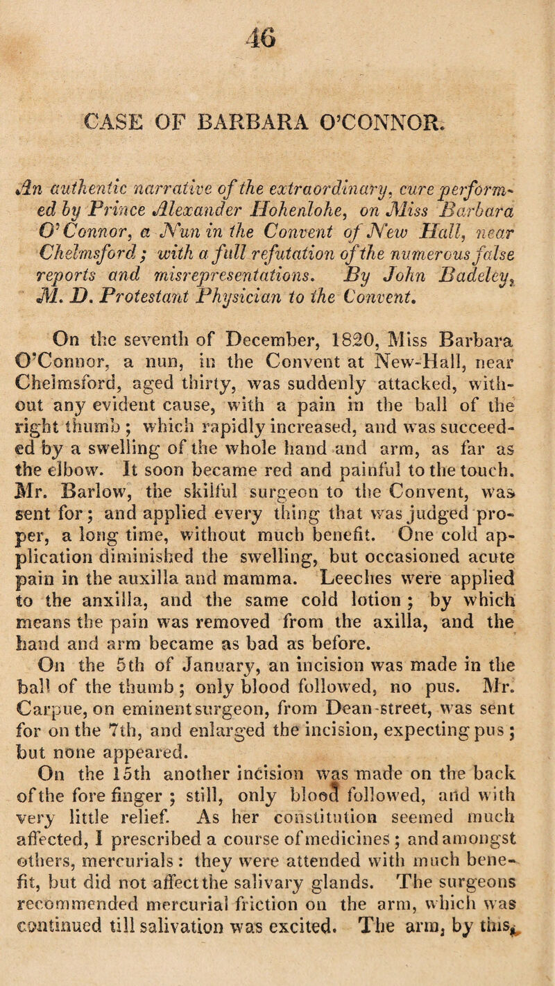 CASE OF BARBARA O’CONNOR* An authentic narrative of the extraordinary, curs perform* ed by Prince Alexander Hohenlohe, on Miss Barbara O' Connor, a Nun in the Convent of New Hall, near Chelmsford ; with a full refutation of the numerous false reports and misrepresentations. By John Badeleyr M. D. Protestant Physician to the Convent. On the seventh of December, 18.20, Miss Barbara O’Connor, a nun, in the Convent at New-Hall, near Chelmsford, aged thirty, was suddenly attacked, with¬ out any evident cause, with a pain in the ball of the right thumb ; which rapidly increased, and was succeed¬ ed by a swelling of the whole hand and arm, as far as the elbow. It soon became red and painful to the touch. Mr. Barlow, the skilful surgeon to the Convent, was sent for; and applied every thing that was judged pro¬ per, a long time, without much benefit. One cold ap¬ plication diminished the swelling, but occasioned acute pain in the auxilla and mamma. Leeches were applied to the anxilla, and the same cold lotion ; by which means the pain was removed from the axilla, and the hand and arm became as bad as before. On the 5th of January, an incision was made in the ball of the thumb ; only blood followed, no pus. Mr. Carpue, on eminent surgeon, from Dean-street, was sent for on the 7th, and enlarged the incision, expecting pus; but none appeared. On the 15th another incision was made on the back of the fore finger ; still, only bloe3 followed, and with very little relief. As her constitution seemed much affected, I prescribed a course of medicines ; and amongst ethers, mercurials: they were attended with much bene¬ fit, but did not affect the salivary glands. The surgeons recommended mercurial friction on the arm, which was continued till salivation was excited. The arm, by tins*