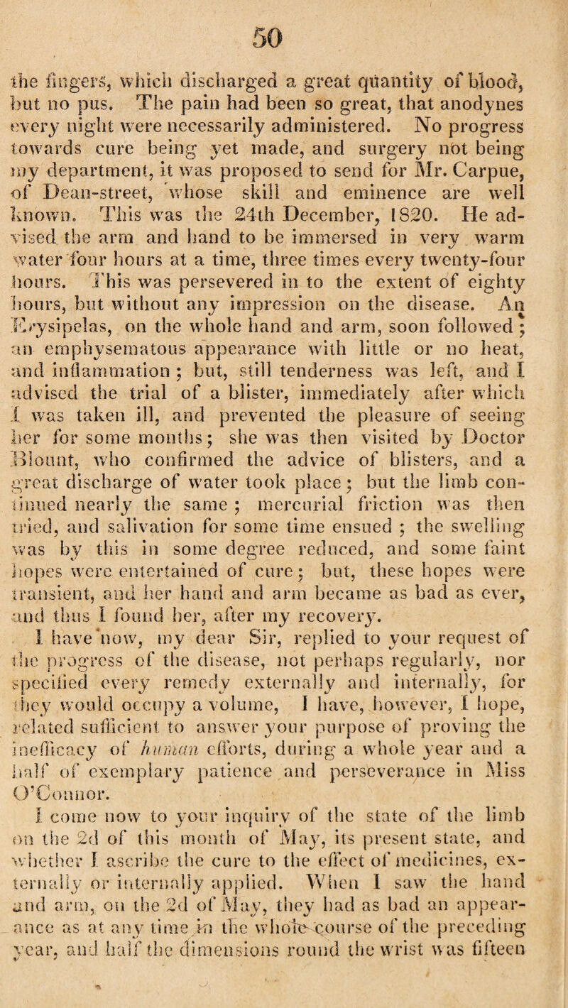 the lingers, which discharged a great quantity of blood, but no pus. The pain had been so great, that anodynes every night were necessarily administered. No progress towards cure being yet made, and surgery not being my department, it was proposed to send for Mr. Carpue, of Dean-street, whose skill and eminence are well known. This was the 24th December, 1820. He ad¬ vised the arm and hand to be immersed in very warm water four hours at a time, three times every twenty-four hours. This was persevered in to the extent of eighty hours, but without any impression on the disease. An Erysipelas, on the whole hand and arm, soon followed ; an emphysematous appearance with little or no heat, and inflammation ; but, still tenderness was left, and I advised the trial of a blister, immediately after which I was taken ill, and prevented the pleasure of seeing her for some months; she was then visited by Doctor Blount, who confirmed the advice of blisters, and a great discharge of water took place; but the limb con- mined nearly the same ; mercurial friction was then tried, and salivation for some time ensued ; the swelling was by this in some degree reduced, and some faint hopes were entertained of cure; but, these hopes were transient, and her hand and arm became as bad as ever, and thus I found her, after my recovery. 1 have now, my dear Sir, replied to your request of the progress of the disease, not perhaps regularly, nor specified every remedy externally and internally, for they would occupy a volume, 1 have, however, I hope, related sufficient to answer your purpose of proving the ineflicacy of human efforts, during a whole year and a half of exemplary patience and perseverance in Miss O’Connor. I come now to your inquiry of the state of the limb on the 2d of this month of May, its present state, and whether I ascribe the cure to the effect of medicines, ex¬ ternally or internally applied. When I saw the hand and arm, on the 2d of May, they had as bad an appear¬ ance as at any time in the whole--course of the preceding year, and half the dimensions round the wrist w as fifteen