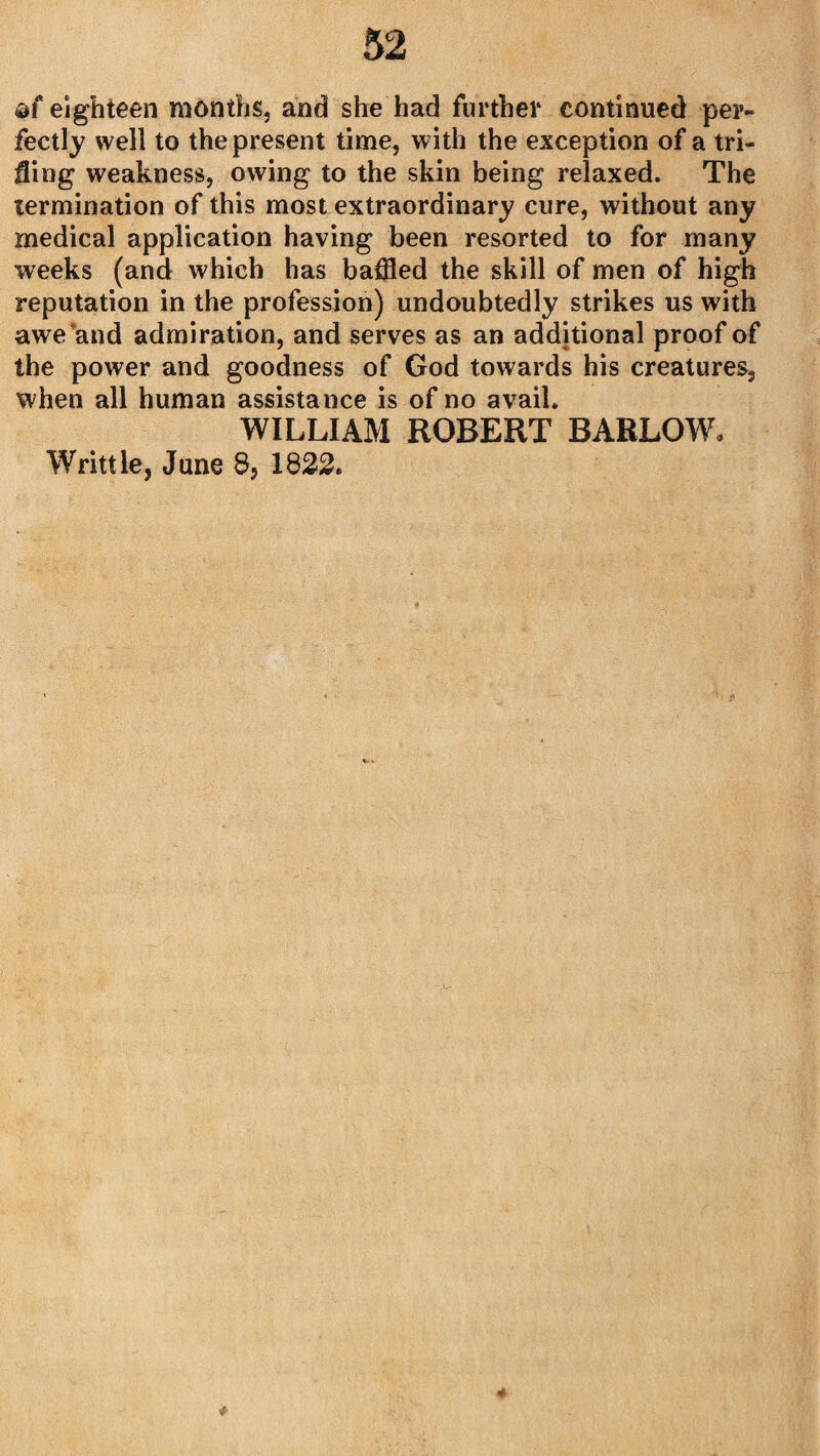 af eighteen months, and she had further continued per¬ fectly well to the present time, with the exception of a tri¬ fling weakness, owing to the skin being relaxed. The termination of this most extraordinary cure, without any medical application having been resorted to for many weeks (and which has baffled the skill of men of high reputation in the profession) undoubtedly strikes us with awe and admiration, and serves as an additional proof of the power and goodness of God towards his creatures, when all human assistance is of no avail. WILLIAM ROBERT BARLOW. Writtle, June 8, 1822.