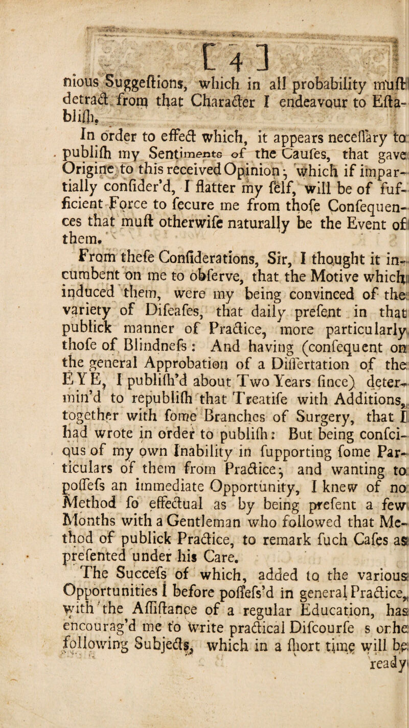 '*• t .* C 4 ] nious Suggeftions, which in ail probability m'uffli detrad^ froip that Charader I endeavour to Efta-^ bliHi. In order to efFed: which, it appears neceflary to puWilh iny Sentiments of the Caufes, that gave Origin^fb this received Opinion ^ which if impar¬ tially cbnfiderM, I flatter my Iblf, will be of fuf- ficient Force to fecure me from thofe Confeqiien- ces that'mull othcrwifc naturally be the Event of j them.^ From thefe Confiderations, Sir, I thought it in¬ cumbent nn me to obferve, that the Motive whichp induced them, were my being convinced of the:^ variety of Difeafes, that daily prefent in that publick manner of Pradice, more particularly, thofe of Blindnefs : And having (confequcnt on the general Approbation of a Diflertation of the E YE^ I publifli’d about Two Years fince) deter-^- min’d to republifli that Treatife with Additions,, together with fome Branches of Surgery, that B had wrote in order to publifh: But being confci- qus of my own Inability in fupporting fome Par¬ ticulars of them from Pradice^ and wanting to; poffefs an immediate Opportunity, I knew of no: Method fo efFedual as by being prefent a few Months with a Gentleman who followed that Me¬ thod of publick Pradice, to remark fuch Cafes as preTented under his Care. The Succefs of which, added to the various Opportunities 1 before polTefs’d in general Pradice„ with the Affiflance of a regular Education, has encourag’d me t’o write pradical Difeourfe s orhe following Subjed?^ which in a fliort thn? wHl bp: readyi