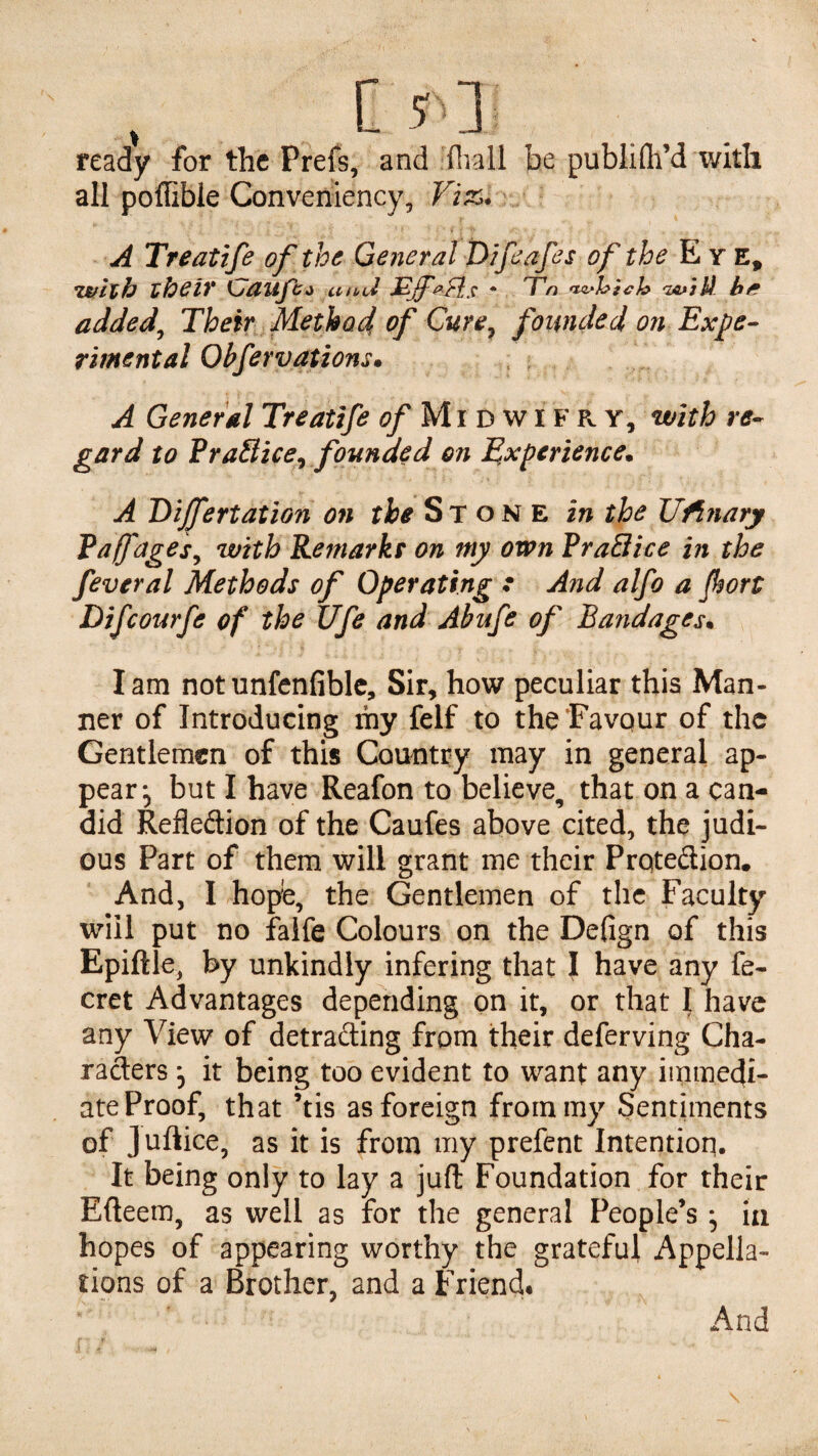 I ready for the Prefs, and fliall be publifti’d with all pofhble Converiiency, Vi&. A Treatife of the General Wfeafes of the Eye, *Vtflxh zheiV ccfbci * T'n naJhich 'ZAaj U he added^ Their Method of Cure^ founded on Expe¬ rimental Obfervations* A General Treatife <?/Midwifry, with re¬ gard to VraHice^ founded on Experience* A Dijfertation on the Stone in the JJ^nary Pafages^ with Remarks on my own RraBice in the feveral Methods of Operating r And alfo a Jhort Difeourfe of the Ufe and Abufe of Bandages. lam notunfenfiblc. Sir, how peculiar this Man¬ ner of Introducing ihy felf to the Favour of the Gentlemen of this Country may in general ap¬ pear, but I have Reafon to believe, that on a can¬ did Refledion of the Caufes above cited, the judi- ous Part of them will grant me their Prqtedion. And, I hope, the Gentlemen of the Faculty will put no falfe Colours on the Defign of this Epiftle, by unkindly infering that I have any fe- cret Advantages depending on it, or that I have any View of detrading from their deferving Cha¬ racters *5 it being too evident to want any immedi¬ ate Proof, that ’tis as foreign from my Sentiments of Juftice, as it is from my prefent Intention. It being only to lay a juft Foundation for their Efteem, as well as for the general People’s; la hopes of appearing worthy the grateful Appella¬ tions of a Brother, and a Friend* And