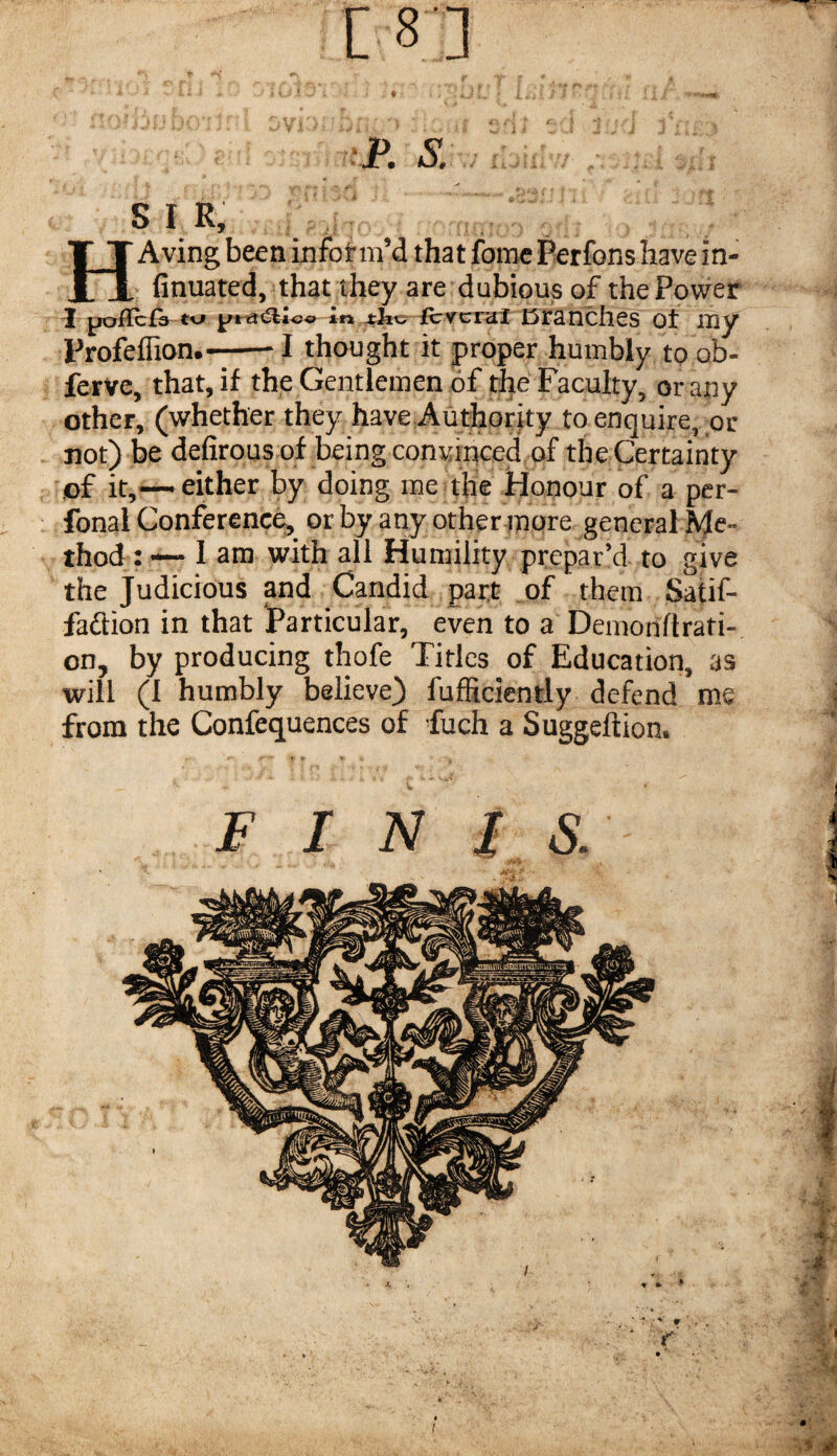 rp. s. SIR, HAving been infotm’d that fomc Perfons have in- finuated, that they are dubious of the Power ^ po^IcfV txj icvcrat cranchcs ot my Frofeflion.--I thought it proper humbly toob- ferve, that, if the Gentlemen of the Faculty, or any other, (whether they have Authority to enquire, or not) be defirous of being convinced of the Certainty of it,—-either by doing me the Honour of a per- fonal Conference, or by any other more general Me¬ thod : — lam with all Humility prepar’d to give the Judicious and Candid part of them Satif- faftion in that Particular, even to a Demonflrati- on, by producing thofe Titles of Education, as will (1 humbly believe) fufficicntly defend me from the Confequences of fuch a Suggeftion.