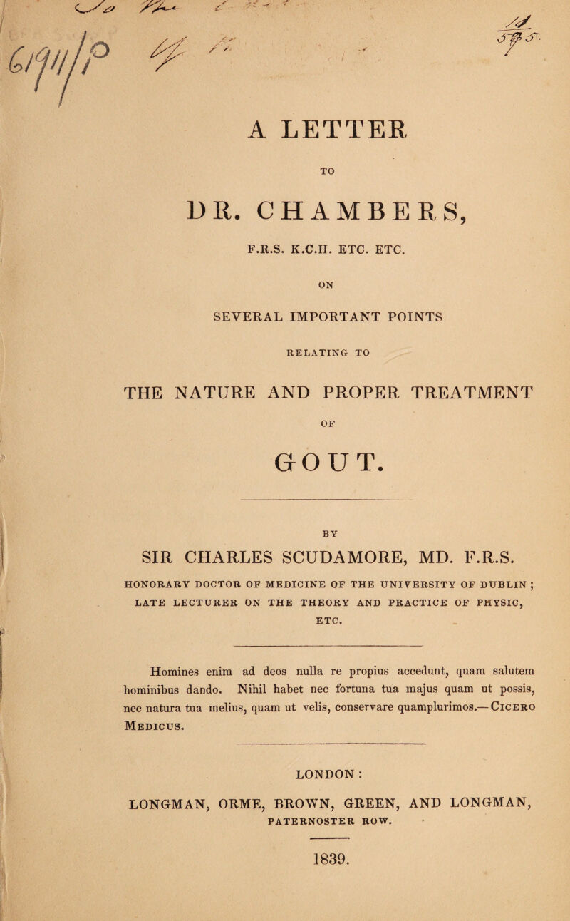 /</ o / A LETTER TO DR. CHAMBERS, F.R.S. K.C.H. ETC. ETC. ON SEVERAL IMPORTANT POINTS RELATING TO THE NATURE AND PROPER TREATMENT OF BY SIR CHARLES SCUDAMORE, MD. F.R.S. HONORARY DOCTOR OF MEDICINE OF THE UNIVERSITY OF DUBLIN ; LATE LECTURER ON THE THEORY AND PRACTICE OF PHYSIC, ETC. Homines enim ad deos nulla re propius accedunt, quam salutem hominibus dando. Nihil habet nec fortuna tua majus quam ut possis, nee natura tua melius, quam ut velis, conservare quamplurimos.— Cicero Medicus. LONDON: LONGMAN, ORME, BROWN, GREEN, AND LONGMAN, PATERNOSTER ROW. 1839.
