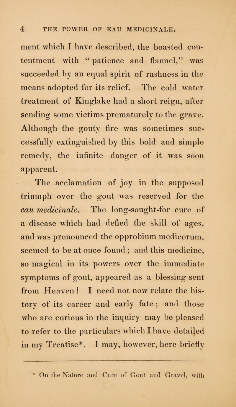 meat which I have described, the boasted con¬ tentment with 44 patience and flannel,” was succeeded by an equal spirit of rashness in the means adopted for its relief. The cold water treatment of Kinglake had a short reign, after sending some victims prematurely to the grave. Although the gouty fire was sometimes suc¬ cessfully extinguished by this bold and simple remedy, the infinite danger of it was soon apparent. The acclamation of joy in the supposed triumph over the gout was reserved for the eau medicinale. The long-sought-for cure of a disease which had defied the skill of ages, and was pronounced the opprobium medicorum, seemed to be at once found ; and this medicine, so magical in its powers over the immediate symptoms of gout, appeared as a blessing sent from Heaven ! I need not now relate the his¬ tory of its career and early fate ; and those who are curious in the inquiry may be pleased to refer to the particulars which I have detailed in my Treatise*. I may, however, here briefly * On the Nature and Cure of Gout and Gravel, with