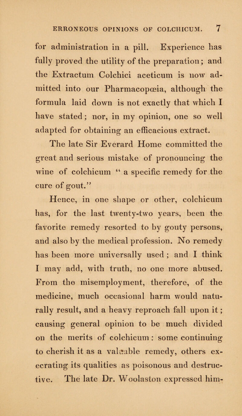 tor administration in a pill. Experience has fully proved the utility of the preparation; and the Extractum Colchici aceticum is now ad¬ mitted into our Pharmacopoeia, although the formula laid down is not exactly that which I have stated; nor, in my opinion, one so well adapted for obtaining an efficacious extract. The late Sir Everard Home committed the great and serious mistake of pronouncing the wine of colchicum “.a specific remedy for the cure of gout.” Hence, in one shape or other, colchicum has, for the last twenty-two years, been the favorite remedy resorted to by gouty persons, and also by the medical profession. No remedy has been more universally used ; and I think I may add, with truth, no one more abused. From the misemployment, therefore, of the medicine, much occasional harm would natu¬ rally result, and a heavy reproach fall upon it ; causing general opinion to be much divided on the merits of colchicum : some continuing to cherish it as a valuable remedy, others ex¬ ecrating its qualities as poisonous and destruc¬ tive. The late Dr. Woolaston expressed him-