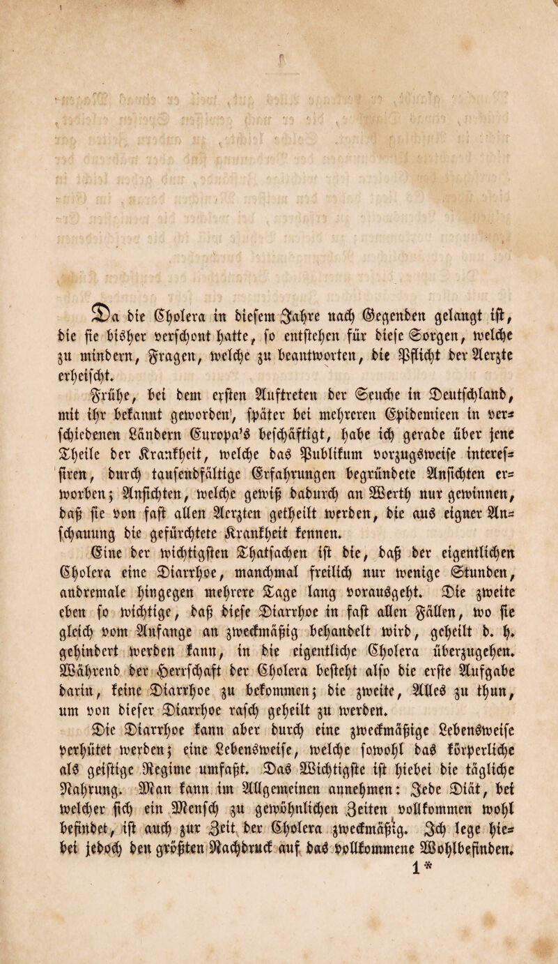 I r £Da bte Spolera ttt tiefem 3at)te nach ©egenben getankt iß, bie fte btSfyer oerfchont hatte, fo entfielen für tiefe @orgen, welche $u minbern, fragen, welche 31t beantworten, bie Pflicht ber Siebte ertjeif^t grühe, bei bem erfien Auftreten ber @endte in 5Deutfd>tanb# mit il)r befannt geworben; fßater bei mehreren ©bibemieen in oer* fchtebenen ßcinbern ©uropa* $ befd)äftigt, ^abe ich gerate über jene ^eite ber ^tranfheit, welche ba3 Sßubltfum bor^ugSweife interef- ftren, bnr<h taufenbfältige ®rfa|rnngen begrünbetc 2lnftd)ten er= worben; 2lnft<hten, welche gewiß baburd) an fEBertl; nur gewinnen, baß fte bon faft alten Slcrgten geteilt werben, bie au$ eigner Stn= f^annng bie gefürchtete £ranf^eit femten» ©tne ber wichtigsten &hatfa<hen ift bie, baß ber eigentlichen ®|otera eine £>iarrt)oe, manchmal freilich nnr wenige ©funbett, anbremale hingegen mehrere £age lang »orauggefyt. £üe zweite eben fo wichtige, baß tiefe 2)iarrt)oe in faft allen gatten, wo fte gleich bom Anfänge an ^wedmäßig bet;anbelt wirb, geteilt b. h* geentert werben fann, in bte eigentliche ©holera über$ugehen* SBährenb ber £>errfd)aft ber ®^otera befielt alfo bie erße Aufgabe barin, feine 3Marr1)oe befommcn; bie gweite, 2tlle$ gu ttjnn, um bon tiefer Diarrhoe rafd) geteilt $u werben» $)ie 3Marrt)oe fann aber burch eine jwedmcißige SebenSweife perhütet werben ; eine 8eben$wetfe, welche fowo^t tag forderliche als geiftige Regime umfaßt* 3)a$ £Bichttgße ift hiebei bte tägliche Nahrung* Sftan fann im Allgemeinen annehmen: 3ebe 2)iät, bei Wetter ftd) ein Siftenfch $u gewöhnlichen Briten bollfommen Wohl beßnbet, iß auch $nr 3eit ber ©hdleta gwedmäßig* 3$ lege hie¬ bei jeboü) ben größten ^achbrnd auf baS botlfommene Sßohlbeßnbem 1*