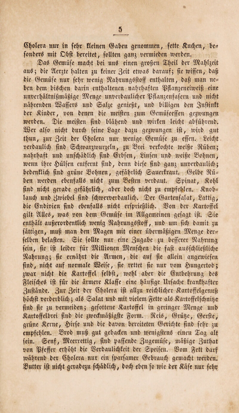 (Spolera nur tu feßr fleinen ©aben genommen, fette Kuchen, be* fonberS mit Dbß Gerettet, feilten gang oerntieben toerben* 3)aS ©ernüfe macht bet unS einen großen £l)eit ber SOtahlgett auS; bte 5Xer^te batten gu feiner ,3eit ettoaS baraufj ße mißen, baß bie ©ernüfe nur feßr menig üftahrungSßoff entsaften, baß man ne¬ ben bem bi^d)ett barin enthaltenen nahrhaften ^ßangeneimetß eine nnocrhältnißmäßige Stenge unoerbaultd)er üpßangenfafcrn unb nicht nährenbett 28afferS unb ©alge genießt, unb billigen ben Snßinft ber Kütber, oon betten bie meißen gunt ©emüfeeffen gelungen merben. 5Die meißelt ßnb bläßenb unb mitten leicht abfü|rettb* £öer alfo nicht bttreh feine Sage bagu gelungen iß, rnirb gut thmt, gur 3^tt ber (Spolera nur mentge ©ernüfe gu eflfen* ßeid)t oerbaultth ßnb ©d)margmurgeln, gu S3rei oerfodße metße ßtüben; nahrhaft unb unf^äblich ßnb Erbfett, Stofen unb meiße lohnen, meint ihre hülfen entfernt ßttb, benn biefe ßnb gang uttoerbaultd), bebettfltd) ßnb grüne lohnen, gefährltd) ©auerfraut* ©elbe ßtü- ben merben ebenfalls ntdß gum SBeßen Oerbaut, ©pinat, Kopl ßnb nicht gerabe gefährlich, aber bod) nid)t gu empfehlen* Knob= laud) uttb ömiebet ßnb fdjmeroerbaulid)* 2)er ©artenfalat, Sättig, bie Enbioteit ßnb ebenfalls nid)t erfprießltd)* $on ber Kartoffel gilt -MeS, maS oon bem ©ernüfe im SUigemetoett gefaxt iß* ©te enthält außerorbentlidj menig Fahrun gSßoff, unb um ft cp bamtt gu fättigen, muß man ben Etagen mit einer übermäßigen %Jltnge ber- felben belaßen* ©ie foUte nur eine 3ugabe gu befferer Nahrung fein, fte iß leib er für Millionen Sftenßfyen bte faß auSfdßießlidje Nahrung5 ße ernährt bie kirnten, bie auf ße allein angemiefeu ßnb, nid)t auf normale SBeife, ße rettet ße nur oom £mngeftob$ gmar nid)t bte Kartoffel felbß, mol)l aber bte Entbehrung beS gleifcßeS iß für bie ärmere klaffe eine hefige Xlrfad)e franfpafter 3ußänbe* 3ur 3^t ber Epolera iß <togu reid)ltd)er Kartoffelgenuß l)6chß oerberblid)) als ©alat unb mit Otelern gette als Jvartoffelfchniipe ßnb ße gu oermeiben; gefottene Kartoffel in geringer Stenge unb Kartoffelbrei ßnb bie gmecfntäßtgße gorm* DteiS, ©rüfje, ©erfte, grüne Kerne, |)trfe unb bte baoon bereiteten ©eridße ßnb fepr gu empfehlen* 33rob muß gut gebad'en unb mentgßenS einen £ag alt fein, ©enf, SQleerrettig, ßnb paffenbe 3ugemüfe, mäßige 3kl)at oon Pfeffer erhöht bie ^erbaulichfeit ber ©peifett* $om gett barf mäprenb ber Eh^tera nur e*tt fp^tfamer ©ebraud) gemacht toerben* Butter iß nid)t gerabegu fd)äblich, bocp eben fo mic ber Käfe nur (ehr