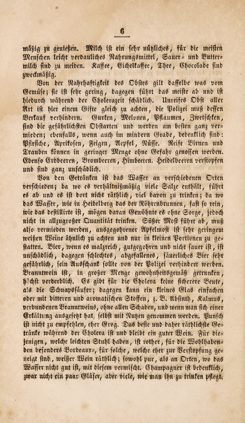 tftlßig p genießen. Sftilch ift ein feßr / für Me meiften 9Renfd)en leid)t rerbaultcheS Rahrung^mittel, Sauer = unb 23utter= milch ftnb p rnetben. Kaffee, ©ichelfaffee, &hee/ ©hocolabe ftnb $Wedmäßtg. *8on ber Rahrhaftigfeit be3 DbfteS gilt baffelbe wa6 oom ©emüfe} fte ift feßr gering, bagegen führt ba6 metfie ab nnb ift hieburch wahrenb ber 6|olerajett fd)üblt<h. Unreife^ Dbft ader 9lrt tft t)ier einem ©tfte gleich p achten, bie ^ottjet muß beffen 23erfauf rertfinbem* ©urfen, betonen, Pflaumen, ßwetfdjfen, ftnb bie gefährlich ften Dbftarten itttb werben am bcften gan$ oer= mtebenj ebenfalls, wenn auch im minbern ©rabe, bebentltch ftnb: Bßrflche, Rprifofen, geigen, Repfel, Rüffe. Oteife ^Birnen nnb Trauben fönnen in geringer Riettge ohne ©efaljr genoffen werben, ©benfo ©rbbeeren, Brombeeren, Himbeeren. |)eibelbeeren rerftopfen nnb ftnb gan$ uttfchäblich. Ron ben ©etränfen ift ba3 SCBaffer an rerfd)iebenen Drten rerfchiebenj ba wo e$ oerhältnißmäßig oiele Sal§e enthalt, führt e$ ab nnb e$ ift bort nicht räthlich, ^iel baoon p trinfen; ba wo ba$ Rßaffer, ibie in <f)etbelberg ba$ ber Röhrenbrunnen, faft fo rein, wie ba$ beftidirte ift, mögen baran ©ewöhnte eS ohne «Sorge, jeboch nicht in al^ugroßer Quantität trinfen. Süßer SRoft führt ab, muß alfo rermiebett Iberbett, au^gegohretter SX^feXmoft ift fehr geringem weißen RBcinc ähnlich p adjten nnb nur in fleinen Portionen p ge= ftatten. Bier, wenn e3 maljreich, gutgegol)ren unb nid)t fauer ift, ift nnfd)äb(id), bagegen fd)lcd)teS, abgefadeneS, fäuerltd)eS S3ier feX;r gefährltd), fein Ru$f<hanf fällte ron ber Roli^ei rerf)inbert Werben. Branntwein ift, in großer Ri enge gewohnheitsgemäß getränten, hd)ft oerberbltch. ©S gibt für bie ©h°^era feine ftfherere teilte, als bie SdynabSfäufer} bagegen fann ein fleincS ©laS einfadten ober mit bitteren unb aromatifchen Stoffen, 3. R. Sibfinth, Kalmus, »erbmtbenenRranntWetnS, ohne allen Stuben, unb wenn man fuh einer ©rfältung auSgefeijt h«t. felbft mit Ru|en genommen werben, Runf<h ift nicht $u empfehlen, eher ©rog. QaS befte unb bal)er rathüc^fte @e= traute währenb ber ^X)oXera ift unb bleibt ein guter RBein. gür bie= fenigen, welche leisten Stuhl h^en, ift rother, für bie 2öoX;lhaben= ben befonberS Rorbeaur^, für folche, welche eher px Rerftoßfung ge= neigt ftnb , weißer RBeln rätf)li<h5 fowof)l pur, als an Drten, Wo baS RBaffer nid)t gut ift, mit biefem rermifdt. ©hampagner ijt bebenfltd), jwar nicht ein paar ©läfcr, aber Meie, wie man ißn §u trinfcn pflegt.