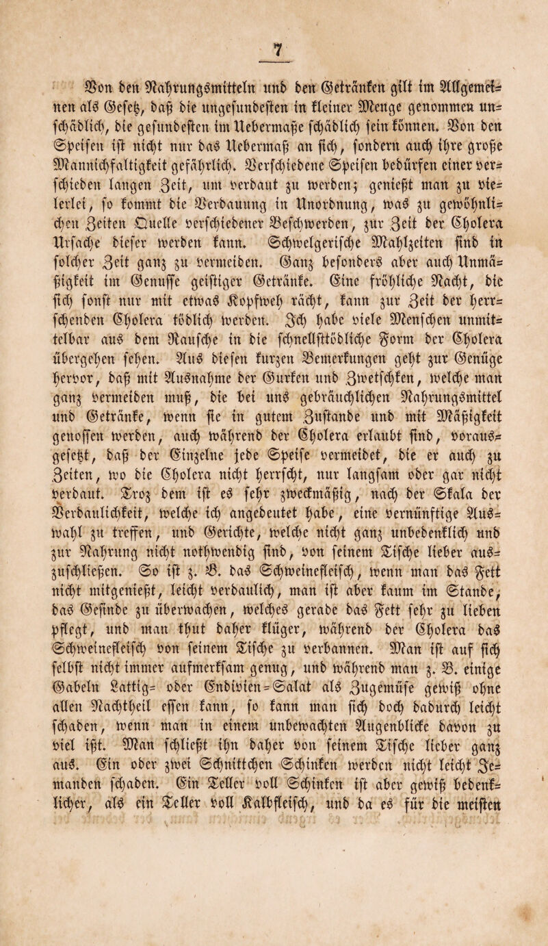 $on ben 9ta'brunggmitteln unb ben ©etretnfen gilt im SWgemef* neu al$ ©efe^, baß bte ungefunbeften in fleitter 9Jtenge genommen un= fcbablicf), bte gefunbeften tmtteberntaße fd)äbltd) feinfbnnen» $on ben ©petfett tfi ntd)t mir ba$ Itebermaß an fid), fonbent aud) il)re große 9ftanttid)fattigfett gefdt)ritd)» Serfdfiebene ©petfen beburfen einer oer- fd)iebett langen 3^tt, um oerbaut gu merben; genießt man gu vie¬ lerlei , fo fommt bie Verbauung in Unorbnung, mag gu gemöffnlU djett ßetten Duelle verriebener 33efcbmerben, gur ßett ber ©l)olera Urfadje biefer m erben fann» ©d)melgertfcbe Sftafylgeiten ftnb in foX'd)er Seit gang gu oevnteiben» ©ang befonberS aber aud) UnntcU ßigfett im ©enuffe geiftiger ©etranfe* ©ine frbflidje 9tad)t, bie ftd) fonft nur mit etmaS ^opfmel) tä'^t, fann gur Seit ber tjerr- fd)enben ©tjolera toblid) berbett» Sd) ^abe viele 3ftenfd)ett unmit= telbar au$ bem 9taufd)e in bte fcbnellftibblid)e gornt ber ©tjolera übergeben feiern 2lu$ btefett furgett 35emerfungen get)t gur ©enüge Ijeroor, baß mit 2lu6nal)me ber ©urfen itnb Sfretfd)fen, ioelcbe man gang oerntetben muß, bte bei mt$ gebrdu^licßen ^a^rung^mittet itnb ©etranfe, menn fte in gutem S^ftanbe unb mit Sü^äßigfeit genoffen loerbett, and) mäfyrenb ber ©bolera ertaubt ftnb, oorau&= gefe|t, baß ber ©ittgelne jebe ©petfe oermeibet, bie er aud) gu Seiten, mo bie ©bolera nicht ^errf^t, nur langfam ober gar nid)t Oerbaut» £rog bem ift e£ fet)r gmeefntäßtg, nad) ber ©fala ber CB er b au li feit, toeld)e id) angebeutet ^abe, eine oernünfttge 5tu^= mal)l gu treffen, unb ©ertebte, meld)e nid)t gang unbebettfltd) unb gur 9l-a^rung nidjt nott)toenbig ftnb, oon feinem £tfd)e lieber au$~ gufd)lteßen» ©o ift g» 6» ba$ ©<bmetnefletfd), menn man ba3 gett nid)t mitgenießt, leicht oerbattlid), man ift aber faum im ©taube, ba$ ©eftnbe gu ubertoaeßen, meld)e£ gerabe ba$ gett fef)r gu lieben pflegt, unb man tbut bafjer flüger, mä^renb ber ©Ijolera ba$ ©cbmeinefleifd) oon feinem £tfdje gu oerbannen» 50tan ift auf ftdj felbft nicht immer aufnterffam genug, unb mal;renb man g» 33» einige ©abein Sättig- ober ©nbioien = ©alat alg Sugemüfe getoiß ohne allen 9^ac^tl;etl effen fann, fo fann man ftd) bod) baburd) leid)t febaben, toenn man in einem unbedachten 2lugenbltde baoon gu oiel ißt» Sftan fließt if)rt ba^er oon feinem £ifd)e lieber gang auS» ©in ober gm ei ©ebnitteben ©d)tnfett derben nid/t leicht 3e= manben fdjaben» ©in Sieder ooll ©ebinfen ift aber gedtß bebenf= lieber, alg ein geller ooll ^albfletfcb, unb ba e$ für bie meifteu