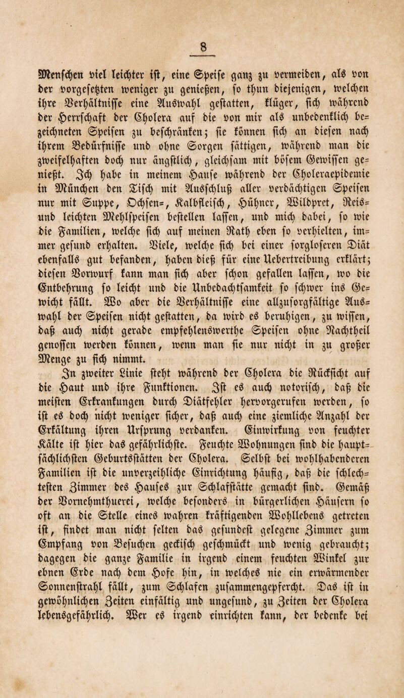 Ü0tenfdjen otet leichter ifl, eine ©ßeife gang gu oermeiben, als oon ber oorgefe|ten meniger gu genießen, fo tßun biejenigen, melden ißre S^er^dttniffe eine 2ludmal)i geftatten, fInger, ftd) mäßrcnb ber ^>errfc^aft ber Cholera auf bie non mir als unbebenflid) be= geid)neten ©ßeifen 31t befcßrnnfenj fte fönnen ftd) an btefen nad) iljrent SBebürfniffe unb ohne ©orgen faltigen, mäfyrcnb man bie zweifelhaften bod) nur angftlid), gletd)fant mit bofem ©emijfen ge= nießt 3d) ßabe in meinem |)aufe mabrenb ber @hoteraefnbemie in 2ftünd)en ben &ifd) mit 2lu$fd)luß alter oerbäd)tigcn ©Reifen nur mit ©uppe, £>d)fen=, ^albfteifd), |)üßncr, SBilbpret, 9teid= nnb leisten äfteljlfpetfen beftellen taffen, nnb mtd) babei, fo tote bie gamtlien, tt>eld)e ftd) auf meinen 9tatß eben fo »erhielten, im= mer gefunb erhalten* SSiele, meld)e ftd) bei einer forgloferen £)iat ebenfalls gut befanben, tjaben bteß für eine ttebertrcibung erflärt; biefen $ornmrf fann man ftd) aber fcßon gefallen taffen, mo bie ©ntbeßrung fo leid)t unb bie ttnbebad)tfamfeit fo ferner in$ @e- toicßt fallt 2Bo aber bie SSerßältniffe eine aXtguforgfdttige 2lu$= maßt ber ©ßeifen nicht geftatten, ba mirb eS beruhigen, gu rniffen, baß aud) nid)t gerabe ernßfeßlen^mertße ©ßeifen oßne S^acßtßeit genoffen merben tonnen, menn man fte nur nicht in gu großer ftftenge gu ftd) nimmt 3n gtoetter ßinte fteßt mätyrcnb ber (Sßolera bie 9tüdftd)t auf bie £>aut unb ißre gunftionen. 3ft eS and) notorifd), baß bie meiften ©rfranfungeit bur<h SÜatfeßter Ijeroorgcrufen merben, fo ift e$ bod) nid)t mentgcr ftcßer, baß aud) eine gtemlidjc 2lngal)l ber (Srfaltung ißren Urfprung oerbanfen* (Süttoirfung oon feud)ter ^vdtte ift hier ba$ gefäl)rltd)fte. geulte SBoßnungen ftnb bie ßaupt= fad)ltd)ftcn ©eburtdftatten ber ßßolera. ©etbft bei moßlfyabenberen gamilten ift bie unrergetl)ltd)e (Sinrid)tung Jjauftg, baß bie fd)led):= teften 3tmnter be$ |>aufe$ gur ©d)lafftütte gemacht ftnb* ©ernaß ber SSorneljmtßuerei, meld)e befonberd in bürgerlichen Raufern fo oft an bie ©teile eine£ ttmßren Mftigenben SBoßllebcnd getreten ift, ftnbet man nicht feiten ba3 gefunbeft gelegene 3^wer gum (Empfang oon 23efudjen gedifd) gefd)müdt unb wenig gebraust; bagegen bie gange ganttlie in irgenb einem feuchten Üföinfel gur ebnen (Srbe nad) bem ^>ofe l)in, in Wetd)e$ nie ein erioarmenber ©onnenftraßl fallt, gum ©d)tafen gufammengepferd)t S)a3 ift in getooßnlid)en 3^ten einfältig unb ungefunb, gu 3^tten ber (Sßolera JebenSgefaßrlid)* 3Ber ed irgenb cinrid;ten fann, ber bebenfc bei