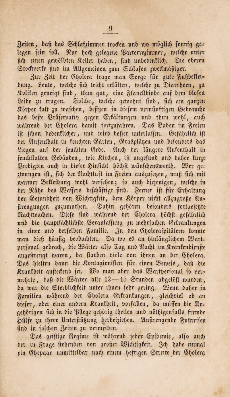 Beiten, bafj baS ©c^taf^tmmev troden nnb tvo mögltd) fonntg ge* legen fein foll* 5^ur tjocfy gelegene $ßarterre$immer, lveld)e unter ftd) einen gewölbten Kelter haben, finb unbebenfltch* 2)te oberen @todtverfe ftnb im Allgemeinen gurn @d)lafett ^tvedmafiger* ßur Beit ber Cholera trage man @orge für gute gttfbeflet* bung* Seutc, tveld)e jtd) leid)t erfüllen, tveld)e $u 3Marrl)oen, in Voltten geneigt ftnb, ttjun gut, eine glanedbtnbe auf bern blofett Seibe in tragen* ©old)e, tveld)e gemeint ftnb, ftd) am ganzen Körper fall $u tvafd)en, beft^en in biefem vernünftigen ©ebraud)e baS befte ^rafervattv gegen ©rfaltungen unb tt)un tvoht, and) tval)renb ber ©bolera bamit fort^ufahren* £)aS £3aben im freien ift fd)on bebenfltd)er, unb ivtrb beffer unterlaffen* ©efüt)rltd) ift ber Aufenthalt in fetteten ©arten, ©ra$plä$en unb befonberS baS Siegen auf ber feud)tctt ©rbe* Auch ber längere Aufenthalt in feudjtfalten ©ebauben, tute $trd)en, ift ungefunb unb bat)er furge sßrebigten and) in biefer £nnftd)t h^ft ttünfd)enStvertl)* SOBer ge¬ lungen ift, ftd) ber üftad)tluft im freien auS^ufe^en, ntuf ftd) mit tv arm er 23efletbung tvol)l verfel)en; fo and) biejenigen, tv eiche in ber 9Ml)e beS SBafferS befd)afttgt ftnb* ferner ift für ©rtjaltung ber ©efunbheit von $Bid)tigfeit, beut Körper nid)t ad^ugrofe Att= ftrengungen ^umuthen* £>ahin gehören befonberö fortgefefete Sftad)ttvad)en* $)tefe ftnb tvahrenb ber ©hvlera X;öd)fi gefaf)rltd) unb bie haubtfad)iid)fte SBeranlaffung in mehrfachen ©rfranfttngen in einer unb berfelben gamilte* Btt ben ©holeraftntälern fonnte man bief häufig beoba(hten* $)a tvo eS an hinlangltd)em SBart^ perfonal gebrad), bie SBarter alfo £ag unb 9fad)t im ^ranfenbienfte angeftrengt tvaren, ba ftarben viele von ihnen an ber ©holera* 2)aS hinten bann bie ^ontagionifien für einen ^etvetS, baf bie ^ranfheit anftedenb fei* SOBo man aber baS dßartperfonal fo ver= mehrte, baf bie harter alle 12 —15 ©tunbett abgelofi tvurben, ba tvar bie €>terblid)feit unter it;nen feljr gering. SBenn baber in gamtliett tval)renb ber ©h°^era ©rfranfttngen, gleid)Viel ob an biefer, ober einer anbern föranfheit, Vorfällen, ba müffen bte Att= gehörigen ftd) itt bie pflege gehörig theilen unb nötigenfalls frembe |)ülfe in ihrer Unterftühung X;erbeigtel;en. Anftrengenbe gufreifen fnb in folgen Beiten $u vermeiben. 2)aS geifttge Aegtme ift tvahrenb jeher ©ptbemie, a^f° au(h ber in grage ftehenbeit von grofer äBid)ttgfeit* 3d) ha^e einmal ein ©hepugr unmittelbar nad) einem heftigen ©freite ber ©h^a