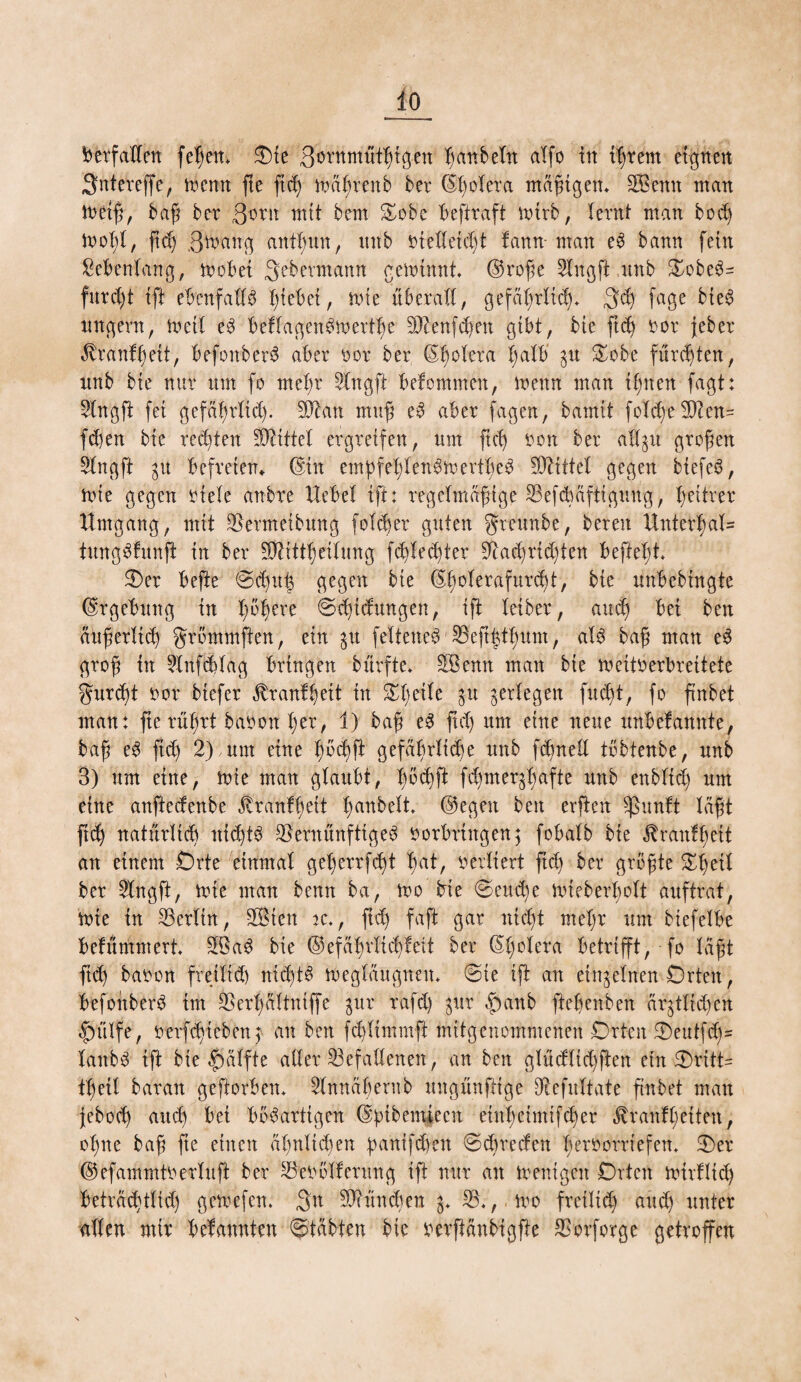 Verfallen feßen* Oie ßörnmütßigen ßanbeltt alfo in ißrern eignen Sntereffe, toenn fte ßd) toaßrettb bet Cholera mäßigen* ÜEBenn man metß, baß bet ßi?tn mit bem Oobe beftraft totrb, (etnt man bod) tooßl, ftd) ,3mang antßun, nnb nietleüßt fatttt- man eS bann fein Sebenlang, toobei Qebetmann getoinnt. ©roße 2lngft nnb OobeS- fureßt ifi ebenfalls ßiebei, toie überall, gefäßrltdj* $cß fage bieS ungern, toetl eS beflagenSioettße Menfdjett gibt, bie ftcß not jebet $tanfßeii, befonberS abet not bet ©ßoleta ßdtb 8U Srbe funkten, nnb bie mit um fo meßt 2lngfi bekommen, toenn man ißnen fagt: 2Xngfi fei gefäßtlid). Man muß eS abet fagen, bamtt foTcß-e Men= fd)en bie testen Mittel ergreifen, um ftcß non bet all^u großen Slngft gu befreien» ©in empfeßlenStoertßeS Mittel gegen biefeS, tote gegen niete anbre Hebel ifi: regelmäßige Vefdtäftigung, heitrer Umgang , mit Vermeibttng folget guten greunbe, beten Unterhalt tungSfunft in bet Mittßeilung fd)lecßter Vad)tid)ten befteßt Oer befte @djul3 gegen bte ©ßolerafurd)t, bie unbebingte ©tgebttng in ßbß>ete @rßtdungen, ifi leibet, audj bei ben außerlid) grbmmften, ein 31t felteneS Veßßtßum, als baß man eS groß in 2infÖ)lag bringen bürfte. ÜBemt man bte toeitnerbreitete gurd)t not biefet ^ranfßeit in Oßetle 31t ^erlegen fudjt, fo ftnbei man: fte rüßrt banott ßet, 1) baß eS ftd) um eine neue unbekannte, baß eS ftd) 2);um eine ßod)ft gefäßrltcße ttnb fdtned töbtenbe, unb 3) um eine, tote man glaubt, ßSdjfi fd)mer$ßafte unb enbltcß um eine anftccfenbc Jtranfßeit ßanbelt ©egen ben erfieit $unlt laßt fid) natürlich tticßtS Vernünftiges notbtingen; fob alb bte ßrdnfß eit an einem Orte einmal geßerrfbßt ßat, netliett ftd) bet größte Oßeil bet 2Ingft, tote man bemt ba, too bie <8eud)e toieberßolt auftrat, toie in Verltn, SBten *c., ftd) faft gar nicßt nteßr um biefelbe bekümmert. MaS bie ©efaßrlidjfeit bet ©ßolera betrifft, fo laßt ftcß banon freiltd) nicßtS toegläugnen. @te ifi an einzelnen Orten, befonberS im Verßaltntffe gut rafd) $ur £>anb fteßenben ärjtlicßcn i)ülfe, netfd)teben3 an ben fcßlimmft mitgenommenen Orten Oeutfd)= lattbS ift bie fialfte aller Gefallenen, an ben glüdlid)ften etn Orttt= tßeil batan geftorben. Slnnaßernb ungünfttge Vefultate ftnbei matt jebod) and) bei bösartigen ©ßtbemtecn eittßeimifcßer $r auf ß eiten, oßne baß fte einen aßnltdjen ßantfdten @d)teden ßeroorrtefen* Oer ©efammtoerluft bet Veoölfetnng ift nur an toenigen Orten toitHtd) betrad)t(id) getoefen. 3n Mündien V. ,too freiltd) and) unter allen mir bekannten Stabten bie oerftanbigfie Votfotge getroffen