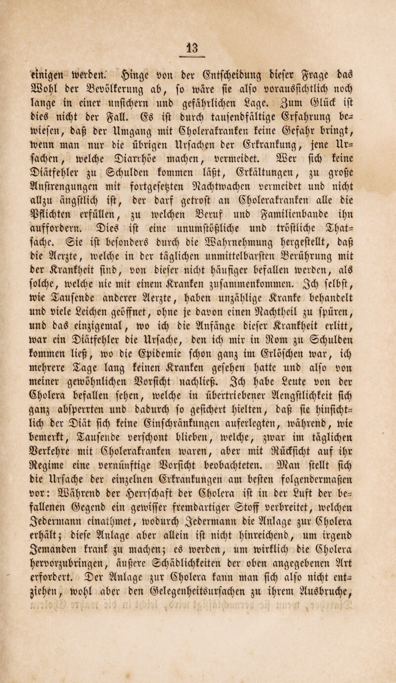 einigen trerben.' |ringe Don ber ©ntfcbetbung biefer grage ba$ 2Bof)l ber SBerölfcrmtg ab, fo tnäre fte alfo rorau$ftd)tlid) ttodj lange in einer nnftcfyern unb gefäl)rltd)en Sage* Sunt ©lud ift bteS ntd)t ber gad. ©S ift burd) taufenbfältige ©rfaljrung be¬ iriefen, baß ber Umgang mit ©bolerafranfen ^ne ©efal)r bringt, trenn man nur bie übrigen ltrfad)en ber ©rfranfmtg, Jene Ur= fad)en, treidle Starrl)öe mad)en, rermeibet SB er ftd) feine Siätfel)ter gu 6d)ulben fommen läßt, ©rfältungen, $u große Slnftrengungen mit fortgefe|ten 9tad)ttuad)cn rermeibet unb ittd)t ad^u ängfttid) ift, ber barf getroft an ©Ijoteraf raufen ade bie Pflichten erfüllen, $u treiben SBeruf unb gamilienbanbe if)n aufforberm Sie£ ift eine unumftößltd)e unb tröffiid)e St;at= fad)e, @te ift befottbevd bitrd) bie 2Bal)rnef)mung Ijergeftedt, baß bie 2ter$te, treld)e in ber täglid)en unmittelbarften ^Berührung mit ber jtranffyeit ftnb, ron btefer ntd)t Ijäußger befaden irerben, als fold)e, treidle nie mit einem Traufen ^ufammenfommcn. 3d) felbft, trie Saufcnbe anberer Siebte, l;aben un^älflige «ftranfe befjanbelt unb riete £etd)en geöffnet, ot)ne je baron einen 9tad)tt)eil $u fpüren, unb ba$ einigemal, tro id) bie Anfänge biefer £ranfl)eit erlitt, irar ein Siätfet)ler bie Urfac^e, beit id) mir in ffront $tt Sd)ulbeit fommen ließ, tro bie ©pibemie fd)ott gang im ©rtöfdjen trar, id) mehrere Sage lang feinen Traufen gefe^en batte unb alfo ron meiner getröfynttcfyen 33orftc^t itad)lteß* 3d) habe Seute ron ber ©b^lera befaden fet)en, treibe in übertriebener 2lengftlid)fett ßd) ganj abfyerrten unb baburd) fo geftd)ert gelten, baß fie l)inßd)t= lieb ber Siät ftd) feine ©in fd)ränf ungen auferlegten, iräl)venb, trie bemerft, Saufenbe rerfd)ont blieben, treldje, gtrar im täglichen 9$erfel)re mit ©l;oterafranfen trareit, aber mit 3tüdfid)t auf il)r Regime eine rermtnfttge SSorft^t beobad)ietem $£an ftedt ftd) bie Urfadje ber einzelnen ©rfrattfungett am beften folgenbermaßett ror: äBäbrettb ber ^>errfcb)aft ber ©bolera ift in ber £uft ber be¬ fallenen ©egenb ein getriffer frembarttger (Stoff rerbreitet, treld)ett Seberntann ernanntet , troburd) Sebermamt bie Einlage $ur ©l)otera er^ätt; biefe Anlage aber adein ift nid)t t)inrei(^enb, um irgenb Sentanben frattf 31t machen; e3 trerben, um trirflid) bie ©tjotera berror^ubringen, äußere <Sd)äbltd)f eiten ber oben angegebenen 2lrt erforbert Ser Anlage gur ©b°tera fantt man ftd) alfo nid)t ent¬ heben, tro^l aber ben ©elegenbettburfacben 31t ihrem 2lu3brud)e,