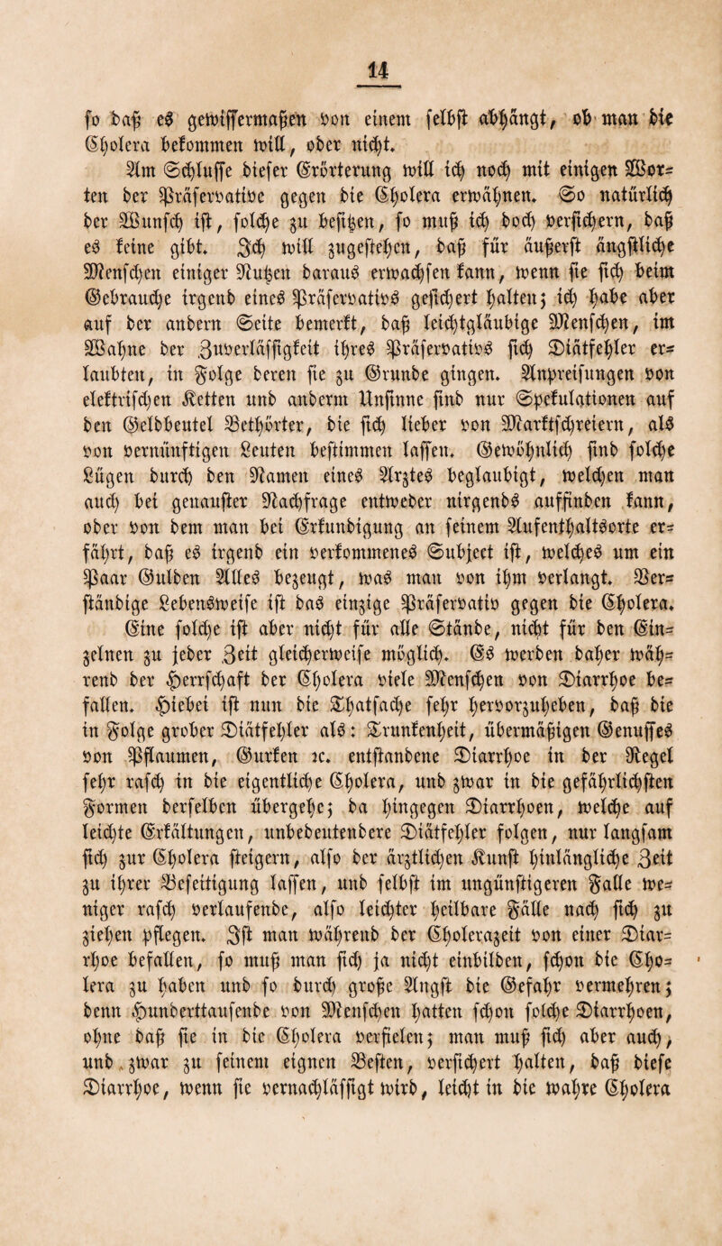 fo baß e$ gemtffermaßen oon einem felbß abßängt, man hk <5t;oIera befommen mitt, ober nid)t* Slm ©bluffe Mefer Erörterung mW id) nod) mit einigen 5£ßor^ ten ber ^räferoatioc gegen bie Eßolera ermähnen* @o natürlidj ber 2Bmtfcß iß, foldje gu beß^en, fo mitp tcß bocß Oerftd)ern, baß e3 feine gibt 3d) mill gugefießcit, baß für äußerft ängßltd)e Sftenfd^n einiger 9?ußen barauS ermadßen famt, menn fte ftc^ beim Eebraucße irgenb etne$ $ßräferoatio3 gefiebert galten5 id) ßabe aber auf ber anbern «Seite bemerft, baß leichtgläubige ÜTZenfc^en, im äÖaßne ber ßuoerläfftgfeit tßre£ sßräferoatio£ ftd) 2)iätfeßler er* laubteit, in golge bereu fie gu Erunbe gingen* 2lnpreifttngen oon eleftrifd)en betten unb anberm Unftnne ftnb nur Spefulationen auf ben Eelbbeutel SBetßörter, bie ftd) lieber oon 9)tarftf^reievn, al3 oon oernünftigen Leuten beftimmen laffett* Eemößnltd) ftnb folc^e Sügen burd) ben tarnen ehte£ 2lrgteS beglaubigt, melden man aueß bei genaufter 9tad)frage entmeber nirgenb$ auffinben fann, ober Oon bern man bei Erfunbigung an feinem Aufenthaltsorte er* fäßrt, baß eS irgenb ein oerfommeneS Subject ift, meldjeS um ein $ßaar Ettlben Alles begeugt, maS man oon tßm oerlangt $er* ßüttbige SebenSmetfe ift baS eingige ^ßräferoatio gegen bie Eßolera* Eine fold)e ift aber nidjt für alle Stäube, nteßt für ben Ein* gelnen gu feber Seit gleicßermeife möglich* ES merben baßer mäß= renb ber £>errfd)aft ber Eßolera otele 2D£enfd)en oon $Dtarrßoe be* fallen* £)tebei ift nun bie £ßatfad)e feßr ßeroorgußeben, baß bie in golge grober 3)iätfel)ler alS: £runfenßett, übermäßigen EenuffeS oon Pflaumen, Eurfen tc* entftanbene $)tarrßoe in ber Siegel feßr rafd) tu bie eigentliche Eßolera, unb gmar in bie gefäßrlicßften gormett berfelben übergeße, ba hingegen 2)tarrßoen, meld)e auf leidste Erfüllungen, unbebeutenbere 3)iätfeßler folgen, nur langfam ftd) gur Eßolera ftetgern, alfo ber ärgtlid)en £unft hinlängliche ßdt gu ißrer &vefeitigung laffen, unb felbft im ungünftigeren gälte me* ntger rafd) oerlaufettbe, alfo leichter heilbare gälle naeß ftd) gu gießen pflegen* 3ft man mäßrettb ber Eßoleragett oon einer 3)iar* rßoe befallen, fo muß man ßd) fa nießt einbilbett, fd)on bie Eßo* • lera gu ßabett unb fo burd) große Angft bie Eefaßr oermeßren; benn £»unberttaufeube oon SDtettfcßett ßatten fd)ott fold)e 2)iarrßoen, oßtte baß ße in bie Eßolera oerßelett; man muß ftd) aber aud)> unb, gmar gu feinem eignen heften, oerftd)ert halten, baß biefe £)iarrßoe, menn fte ocrnadßäfftgt mtrb, leid)t in bie maßre Eßolera
