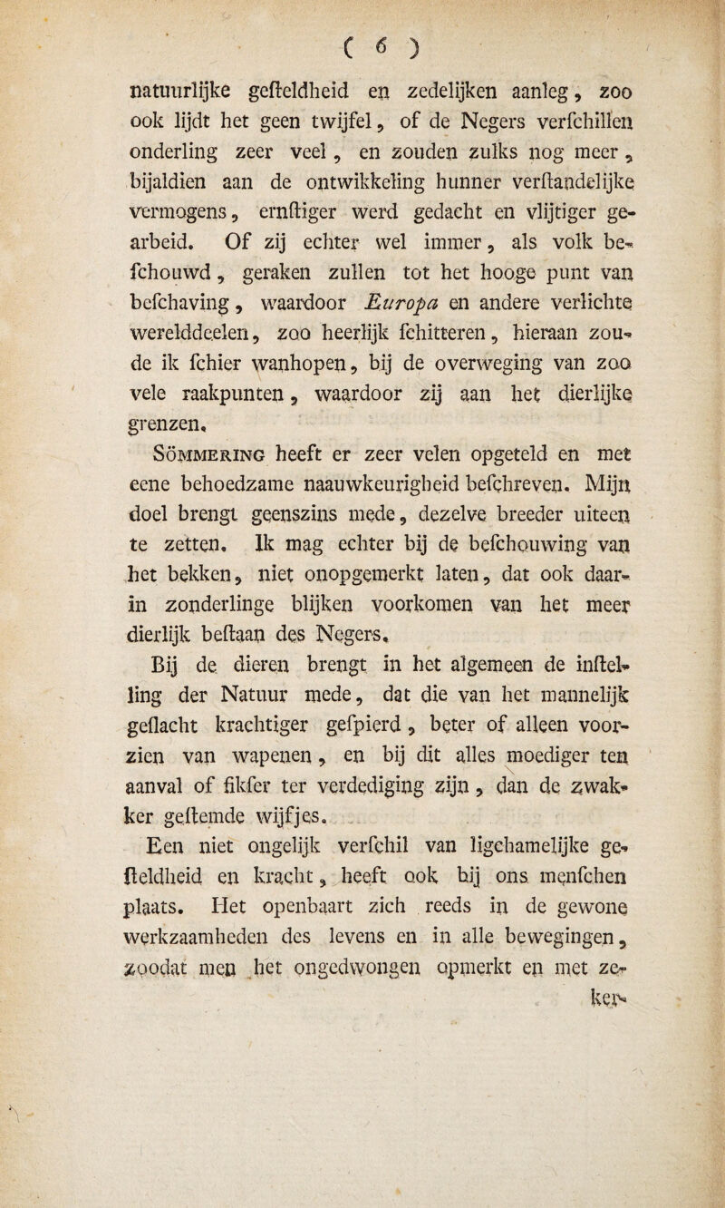 natuurlijke gefteldheid en zedelijken aanleg, zoo ook lijdt het geen twijfel, of de Negers verfchillen onderling zeer veel, en zouden zulks nog meer , bijaldien aan de ontwikkeling hunner verhandel ijke vermogens, ernhiger werd gedacht en vlijtiger ge¬ arbeid. Of zij echter wel immer, als volk be- fchouwd, geraken zullen tot het hooge punt van befchaving, waardoor Europa en andere verlichte werelddeelen, zoo heerlijk fchitteren, hieraan zou** de ik fchier wanhopen, bij de overweging van zoo vele raakpunten, waardoor zij aan het dierlijke grenzen. Sommering heeft er zeer velen opgeteld en met eene behoedzame nauwkeurigheid befchreven. Mijn doel brengt geenszins mede, dezelve breeder uiteen te zetten, lk mag echter bij de befchouwing van het bekken, niet onopgemerkt laten, dat ook daar¬ in zonderlinge blijken voorkomen van het meer dierlijk beftaan des Negers, Bij de dieren brengt in het algemeen de inheb* ling der Natuur mede, dat die van het mannelijk gedacht krachtiger gefpierd, beter of alleen voor¬ zien van wapenen, en bij dit alles moediger ten aanval of fikfer ter verdediging zijn, dan de zwak* ker gehemde wijfjes. Een niet ongelijk verfchil van iigchamelijke ge* üeldheid en kracht, heeft ook bij ons mqnfchen plaats. Het openbaart zich reeds in de gewone werkzaamheden des levens en in alle bewegingen, zoodat men het ongedwongen opmerkt en met ze¬ ker-