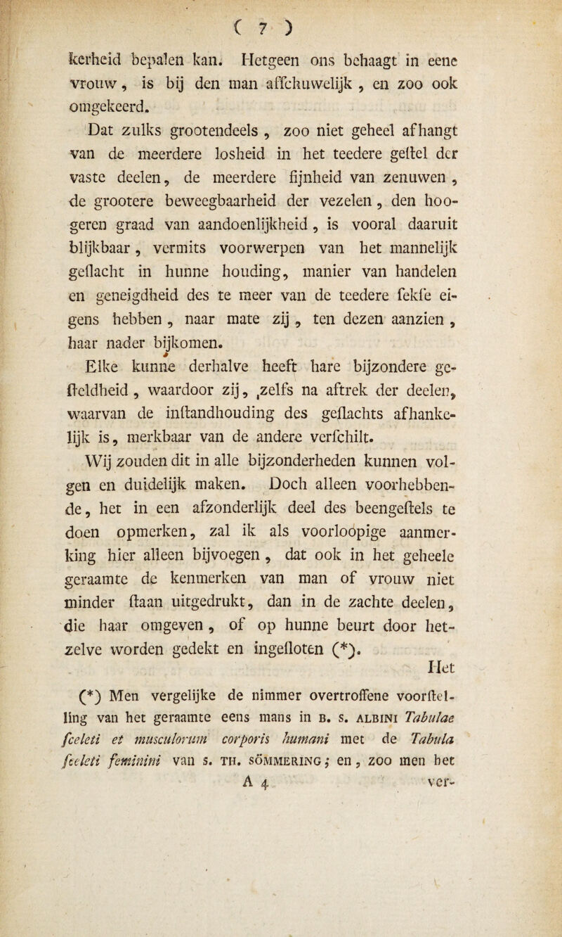 kerheid bepalen kan. Hetgeen ons behaagt in eene vrouw, is bij den man affehuwelijk , en zoo ook omgekeerd. Dat zulks grootendeels , zoo niet geheel afhangt van do meerdere losheid in het teedere geitel der vaste deelen , de meerdere fijnheid van zenuwen , de grootere beweegbaarheid der vezelen, den hoo- geren graad van aandoenlijkheid , is vooral daaruit blijkbaar, vermits voorwerpen van het mannelijk gedacht in hunne houding, manier van handelen en geneigdheid des te meer van de teedere fekfe ei¬ gens hebben , naar mate zij , ten dezen aanzien , haar nader bijkomen. * Elke kunne derhalve heeft hare bijzondere gc- ffeldheid , waardoor zij, ,zelfs na aftrek der deelen* waarvan de inltandhouding des geflachts afhanke¬ lijk is, merkbaar van de andere vcrfchilt. Wij zouden dit in alle bijzonderheden kunnen vol¬ gen en duidelijk maken. Doch alleen voorhebben¬ de, het in een afzonderlijk deel des beengeftels te doen opmerken, zal ik als voorloopige aanmer¬ king hier alleen bijvoegen, dat ook in het geheele geraamte de kenmerken van man of vrouw niet minder (taan uitgedrukt, dan in de zachte deelen, die haar omgeven, of op hunne beurt door het¬ zelve worden gedekt en ingefloten (*). Het (*) Men vergelijke de nimmer overtroffene voortel¬ ling van het geraamte eens mans in b. s. albini Tabulae fceleti et musculorum corporis humani met de Tabula ftcleti feminini van s. th. sommering,* en, zoo men bet A 4 ver-