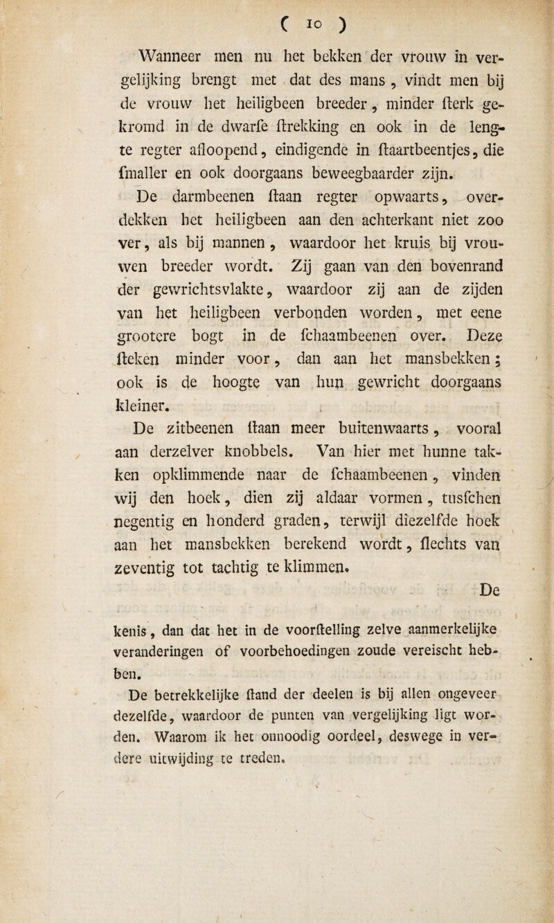 Wanneer men nu het bekken der vrouw in ver¬ gelijking brengt met dat des mans , vindt men bij de vrouw het heiligbeen breeder, minder fterk ge¬ kromd in de dwarfe ftrekking en ook in de leng¬ te regter afloopend, eindigende in ftaartbeentjes 3 die fmaller en ook doorgaans beweegbaarder zijn. De darmbeenen (taan regter opwaarts, over¬ dekken het heiligbeen aan den achterkant niet zoo ver, als bij mannen , waardoor het kruis bij vrou¬ wen breeder wordt. Zij gaan van den bovenrand der gewrichtsvlakte, waardoor zij aan de zijden van het heiligbeen verbonden worden, met eene grootcre bogt in de fchaambeenen over. Deze Heken minder voor, dan aan het mansbekken; ook is de hoogte van hun gewricht doorgaans kleiner. De zitbeenen liaan meer buitenwaarts, vooral aan derzelver knobbels. Van hier met hunne tak¬ ken opklimmende naar de fchaambeenen 5 vinden wij den hoek 9 dien zij aldaar vormen, tusfchen negentig en honderd graden, terwijl diezelfde hoek aan het mansbekken berekend wordt, Hechts van zeventig tot tachtig te klimmen» De kenis, dan dat het in de voortelling zelve aanmerkelijke veranderingen of voorbehoedingen zoude vereischt heb¬ ben. De betrekkelijke tand der deelen is bij allen ongeveer dezelfde, waardoor de punten van vergelijking ligt wor¬ den. Waarom ik het onnoödïg oordeel, deswege in ver¬ dere uitwijding te treden.