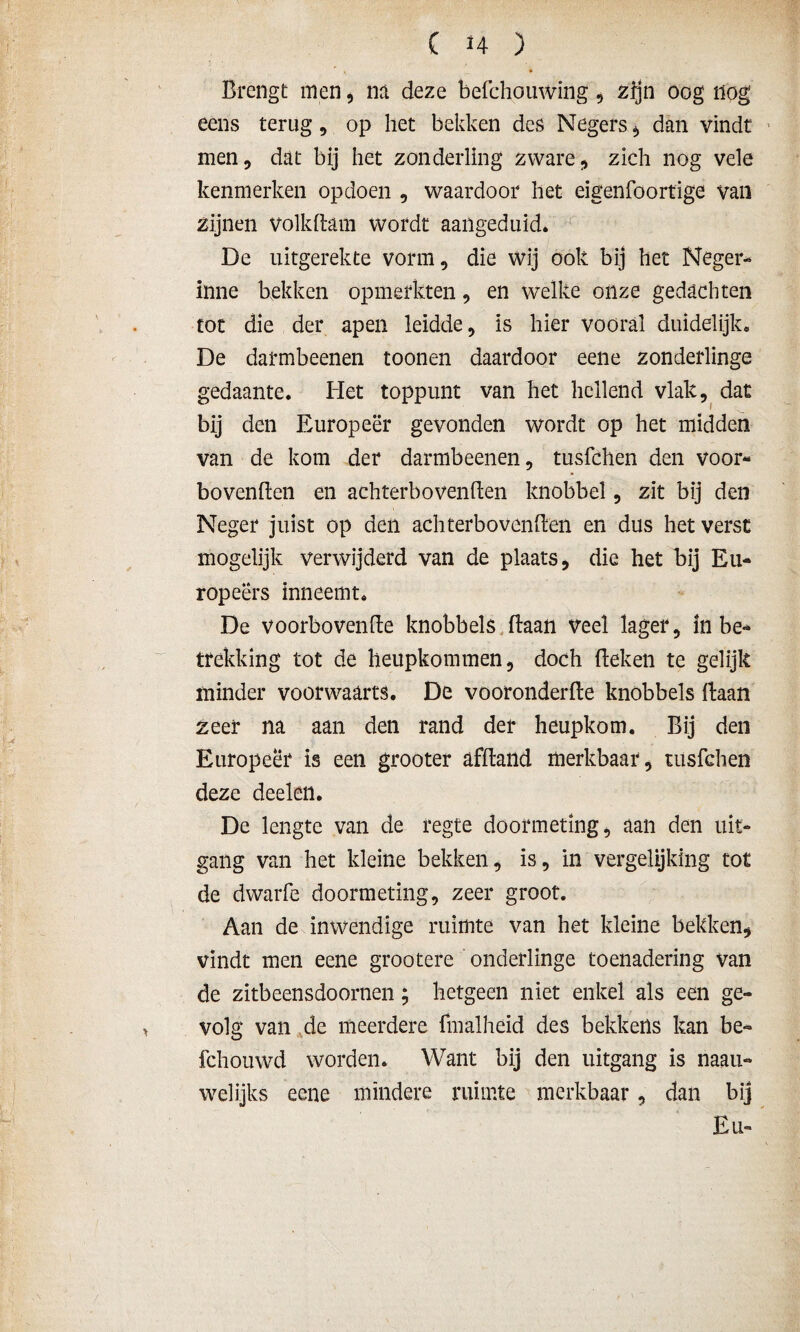 Brengt men, na deze befchouwing, zijn oog nog ecns terug , op het bekken des Negers * dan vindt men, dat bij het zonderling zware, zich nog vele kenmerken opdoen , waardoor het eigenfoortige van zijnen volkdam wordt aangeduid. De uitgerekte vorm, die wij ook bij het Neger- inne bekken opmerkten, en welke onze gedachten tot die der apen leidde, is hier vooral duidelijk. De darmbeenen toonen daardoor eene zonderlinge gedaante. Het toppunt van het hellend vlak, dat bij den Europeer gevonden wordt op het midden van de kom der darmbeenen, tusfchen den voor- bovenden en achterbovenden knobbel, zit bij den Neger juist op den achterbovenden en dus het verst mogelijk verwijderd van de plaats, die het bij Eu- ropeërs inneemt. De voorhovende knobbels daan veel lager, in be¬ trekking tot de heupkommen, doch deken te gelijk minder voorwaarts. De vooronderde knobbels daan zeer na aan den rand der heupkom. Bij den Europeer is een grooter afdand merkbaar, tusfchen deze deeleil. De lengte van de regte doormeting, aan den uit¬ gang van het kleine bekken, is, in vergelijking tot de dwarfe doormeting, zeer groot. Aan de inwendige ruimte van het kleine bekken, vindt men eene grootere onderlinge toenadering van de zitbeensdoornen; hetgeen niet enkel als een ge¬ volg van de meerdere fmalheid des bekkens kan be~ fchouwd worden. Want bij den uitgang is naau- welijks eene mindere ruimte merkbaar, dan bij Eu-