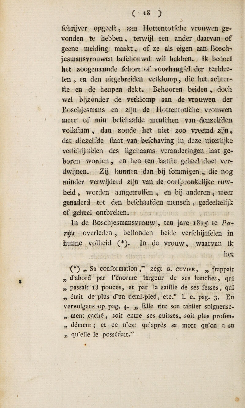 ( *8 ) fchrijver opgeeft, aan Hottentotfche vrouwen ge¬ vonden te hebben, terwijl een ander daarvan of geene melding maakt, of ze als eigen aan Bosch- jesmansvrouwen befehouwd wil hebben. Ik bedoel het zoogenaamde fchort of voorhangfel der teeldee- len , en den uitgebreiden vetklomp, die het achter- fte en de heupen dekt. Behooren beiden, doch wel bijzonder de vetklomp aan de vrouwen der Boschjesmans en zijn de Hottentotfche vrouwen meer of min befchaafde menfchen van denzelfden volkBam , dan zoude het niet zoo vreemd zijn, dat diezelfde Baat van befchaving in deze ukerlijke verfchijnfelen des ligchaams veranderingen laat ge¬ boren worden, en hen ten laat Be geheel doet ver¬ dwijnen. Zij kunnen dan bij ibmmigen * die nog minder verwijderd zijn van de oorfpronkelijke ruw¬ heid , worden aangctroffen , en bij anderen, meer genaderd tot den befchaafden menseh , gedeeltelijk of geheel ontbreken. In de Boschjesmans vrouw , ten jare 1815 te rijs overleden, beBonden beide verfchijnfelen in hunne volheid (*). In de vrouw, waarvan ik het (*) „ Sa conformation zegt g. cuvier, „ frappait 3, d’abord par Pënorme largeur de ses hanches, quï „ passait 18 pouces, et par la saillie de ses fesses, qui „ était de plus d’nn demi-pied, etc.” 1. c. pag. 3. En vervolgens op pag. 4. „ Elle tint son tablier soigneuse- „ ment caché, soit entre ses cuisses, soit plus profon- 3, dément; et ce n’est qu’après sa mort qu’on a qu’elle le possédaiu’*