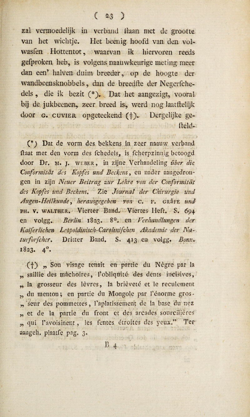 ( 2-3 ) zal vermoedelijk in verband liaan niet de grootte van liet wichtje. Het beenig hoofd van den vol* wasfen Hottentot, waarvan ik hiervoren reeds gefproken heb, is volgens naauwkeurige meting meer dan een’ halven duim breeder, op de hoogte der wandbeensknobbels, dan de breedfte der Negcrfche- dels , die ik bezit (*). Dat het aangezigt, vooral bij de jukbeenen7 zeer breed is, werd nog laat ft el ijk door g. cuVIer opgeteekend (f). Dergelijke ge- Itekk (*) Dat de vorm des bekkens in zeer naainv verband £laat met den vorm des fchedels, is fcherpzinnig betoogd door Dr. m. j. weber, in zijne Verhandeling über die Conformiteit des Kopfes und Beckens, en nader aangedron¬ gen in zijn Neuer Beitrag zur Lehre von der Conformiteit des Kopfes und Beckens. Zie Journal der Chirurgie und Augen-Heilkunde, herausgegeben von c. f. GRaFE und ph. v. walther. Vierter Band. Viertes Heft. S. 694 en volgg. Berlin 1823. 8°. en Ver hand hingen der Kaiferlichen LeOpoldinisch-Carolinifchen Akademic der Na- turforfchcr. Dritter Band. S< 413 en volgg. Bonn. 1823. 4°. (j-) yy Son visage tenait en partie du Nègre par la „ saillie des m&choires, 1’obliqnité des dents indsives, „ la grosseur des lèvres, la brièveté et le reculement du menton; en partie du Mongole par fdnorme gros- „ 'seur des pommettes, faplatissemcnt de la base du nez „ et de la partie du front et des arcades sourciiières „ qui Pavoisinent, les fentes étroites des yeuxT Ter