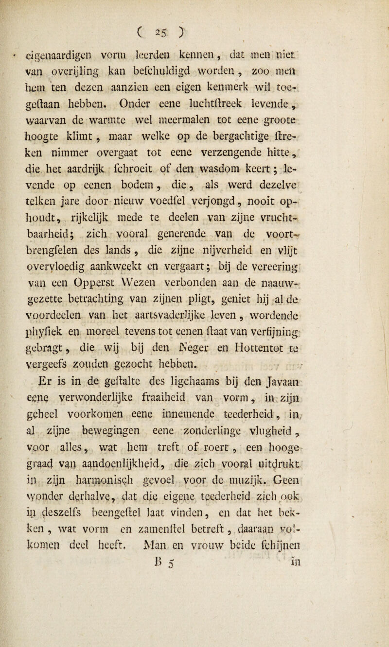 • eigenaardigen vorm leerden kennen, dat men niet van overijling kan befchuldigd worden, zoo men hem ten dezen aanzien een eigen kenmerk wil toe- gedaan hebben. Onder eene luchtdreek levende , waarvan de warmte wel meermalen tot eene groote hoogte klimt , maar welke op de bergachtige ftre- ken nimmer overgaat tot eene verzengende hitte, die het aardrijk fchroeit of den wasdom keert; le¬ vende op cencn bodem, die, als werd dezelve telken jare door nieuw voedfel verjongd, nooit op¬ houdt, rijkelijk mede te deden van zijne vrucht¬ baarheid; zich vooral generende van de voort- brengfelen des lands , die zijne nijverheid en vlijt overvloedig aankweekt en vergaart; bij de vereering van een Opperst Wezen verbonden aan de naauw- gezette betrachting van zijnen pligt, geniet hij al de voordeelen van het aartsvaderlijke leven, wordende phyfiek en moreel tevens tot eenen ftaat van verfijning gebragt, die wij bij den Neger en Ilottentot te vergeefs zouden gezocht hebben. Er is in de gefiraltc des ligchaams bij den Javaan eene verwonderlijke fraaiheid van vorm, in zijn geheel voorkomen eene innemende teederheid, in, aj zijne bewegingen eene zonderlinge vlugheid, voor alles, wat hem treft of roert, een hooge graad van aandoenlijkheid, die zich vooral uitdrukt in zijn harmonisch gevoel voor de muzijk. Geen wonder derhalve, dat die eigene teederheid zich ook in deszelfs beengeflel laat vinden, en dat het bek¬ ken , wat vorm en zamenltel betreft, daaraan vol¬ komen deel heeft. Man en vrouw beide fchijnen 13 5 in