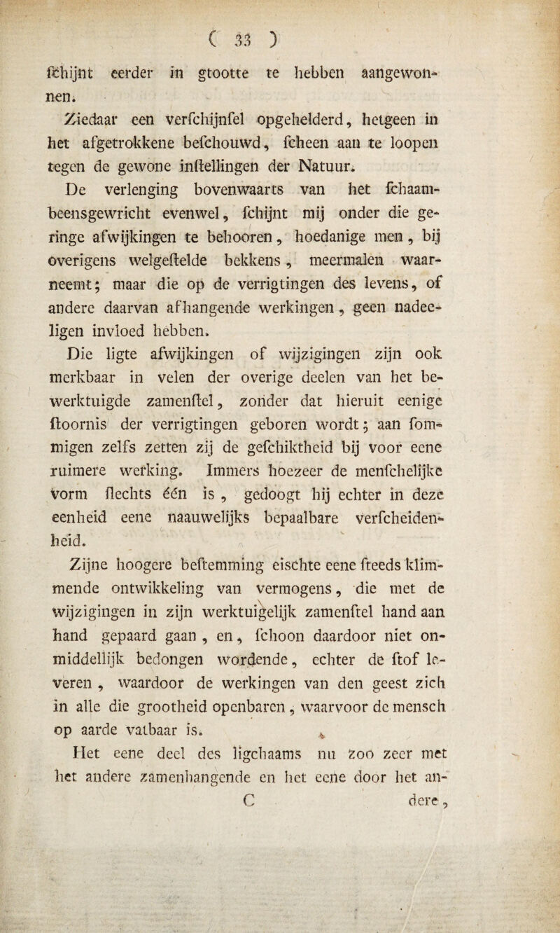 fchijnt eerder in grootte te hebben aangewon¬ nen. Ziedaar een verfchijnfel opgehelderd, hetgeen in het afgetrokkene befchouwd, fcheen aan te loopen tegen de gewone inHellingen der Natuur. De verlenging bovenwaarts van het fchaani- beensgewricht evenwel, fchijnt mij onder die ge¬ ringe afwijkingen te behooren, hoedanige men, bij overigens welgeftelde bekkens, meermalen waar¬ neemt; maar die op de verrigtingen des levens, of andere daarvan af hangende werkingen, geen nadee- ligen invloed hebben. Die ligte afwijkingen of wijzigingen zijn ook merkbaar in velen der overige deelen van het be¬ werktuigde zamenftel, zonder dat hieruit eenige üoornis der verrigtingen geboren wordt; aan fom- migen zelfs zetten zij de gefchiktheid bij voor eene ruimere werking. Immers hoezeer de menfchelijke vorm Hechts één is , gedoogt hij echter in deze eenheid eene naauwelijks bepaalbare verfcheiden* heid. Zijne hoogêre beftemming eischte eene fteeds klim¬ mende ontwikkeling van vermogens, die met de wijzigingen in zijn werktuigelijk zamenftel hand aan hand gepaard gaan , en, fchoon daardoor niet on¬ middellijk bedongen wordende, echter de ftof le¬ veren , waardoor de werkingen van den geest zich in alle die grootheid openbaren, waarvoor de mensch op aarde vatbaar is. 4 Het eene deel des ligchaams nu zoo zeer met het andere zamenhangende en het eene door het an- C dere,