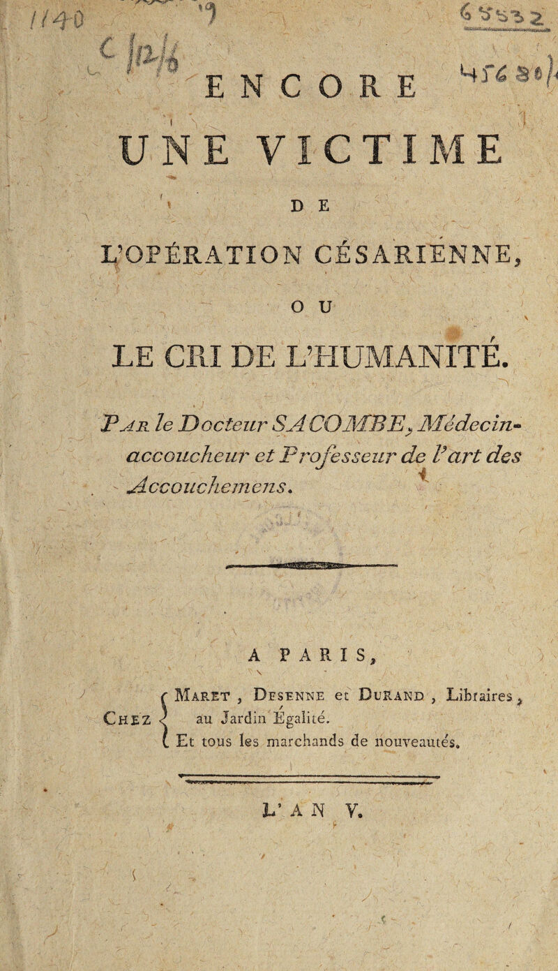 IÏ&Q -\ y C f £ '1 ENCORE 6 ^ V5 2 4f4 a 4 UNE VICTIME D E L’OPÉRATION CÉSARIENNE, O U LE CRI DE L’HUMANITE. Par le Docteur SA COMBE* Médecin- accoucheur et Professeur de Part des Accouche mens. «.. 1 A PARIS, ~ ' \ . / ■. * r Maret , Desenne et Durand , Libraires , CHEZ < au Jardin Egalité. (. Et tous les marchands de nouveautés. .. . ' .. ■ —.. . .. ■ — .,»«■ M ’*■ ‘ * —T ---- | —171) ijbiub 1 |T 111 h’ A N V. y a • $ , ' ...